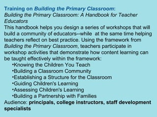 Training on  Building the Primary Classroom :   Building the Primary Classroom: A Handbook for Teacher Educators   This handbook helps you design a series of workshops that will build a community of educators--while  at the same time helping teachers reflect on best practice. Using the framework from  Building the Primary Classroom , teachers participate in workshop activities that demonstrate how content learning can be taught effectively within the framework: Knowing the Children You Teach Building a Classroom Community Establishing a Structure for the Classroom   Guiding Children's Learning Assessing Children's Learning                               Building a Partnership with Families   Audience:  principals, college instructors, staff development specialists 