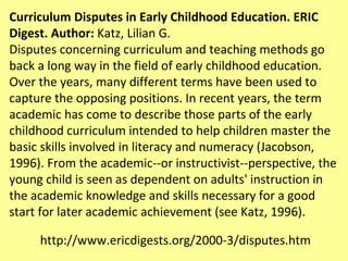Curriculum Disputes in Early Childhood Education. ERIC Digest. Author:  Katz, Lilian G. Disputes concerning curriculum and teaching methods go back a long way in the field of early childhood education. Over the years, many different terms have been used to capture the opposing positions. In recent years, the term academic has come to describe those parts of the early childhood curriculum intended to help children master the basic skills involved in literacy and numeracy (Jacobson, 1996). From the academic--or instructivist--perspective, the young child is seen as dependent on adults' instruction in the academic knowledge and skills necessary for a good start for later academic achievement (see Katz, 1996).  http://www.ericdigests.org/2000-3/disputes.htm 