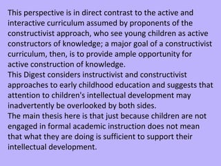 This perspective is in direct contrast to the active and interactive curriculum assumed by proponents of the constructivist approach, who see young children as active constructors of knowledge; a major goal of a constructivist curriculum, then, is to provide ample opportunity for active construction of knowledge.  This Digest considers instructivist and constructivist approaches to early childhood education and suggests that attention to children's intellectual development may inadvertently be overlooked by both sides.  The main thesis here is that just because children are not engaged in formal academic instruction does not mean that what they are doing is sufficient to support their intellectual development.  