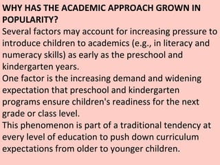 WHY HAS THE ACADEMIC APPROACH GROWN IN POPULARITY? Several factors may account for increasing pressure to introduce children to academics (e.g., in literacy and numeracy skills) as early as the preschool and kindergarten years.  One factor is the increasing demand and widening expectation that preschool and kindergarten programs ensure children's readiness for the next grade or class level.  This phenomenon is part of a traditional tendency at every level of education to push down curriculum expectations from older to younger children.  