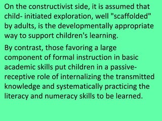 On the constructivist side, it is assumed that child- initiated exploration, well "scaffolded" by adults, is the developmentally appropriate way to support children's learning.  By contrast, those favoring a large component of formal instruction in basic academic skills put children in a passive-receptive role of internalizing the transmitted knowledge and systematically practicing the literacy and numeracy skills to be learned.  