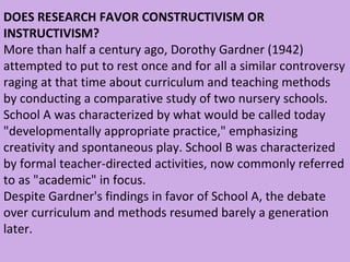 DOES RESEARCH FAVOR CONSTRUCTIVISM OR INSTRUCTIVISM? More than half a century ago, Dorothy Gardner (1942) attempted to put to rest once and for all a similar controversy raging at that time about curriculum and teaching methods by conducting a comparative study of two nursery schools.  School A was characterized by what would be called today "developmentally appropriate practice," emphasizing creativity and spontaneous play. School B was characterized by formal teacher-directed activities, now commonly referred to as "academic" in focus.  Despite Gardner's findings in favor of School A, the debate over curriculum and methods resumed barely a generation later.  