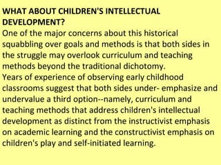 WHAT ABOUT CHILDREN'S INTELLECTUAL DEVELOPMENT? One of the major concerns about this historical squabbling over goals and methods is that both sides in the struggle may overlook curriculum and teaching methods beyond the traditional dichotomy.  Years of experience of observing early childhood classrooms suggest that both sides under- emphasize and undervalue a third option--namely, curriculum and teaching methods that address children's intellectual development as distinct from the instructivist emphasis on academic learning and the constructivist emphasis on children's play and self-initiated learning.  