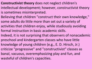 Constructivist theory  does not neglect children's intellectual development; however, constructivist theory is sometimes misinterpreted.  Believing that children "construct their own knowledge," some adults do little more than set out a variety of activities that children enjoy, while studiously avoiding formal instruction in basic academic skills.  Indeed, it is not surprising that observers of nonacademic preschool and kindergarten classes who have little knowledge of young children (e.g., E. D. Hirsch, Jr.) criticize "progressive" and "constructivist" classes as banal, vacuous, overemphasizing play and fun, and wasteful of children's capacities.  