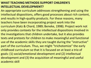 WHAT TEACHING METHODS SUPPORT CHILDREN'S INTELLECTUAL DEVELOPMENT? An appropriate curriculum addresses strengthening and using the intellectual dispositions, offers good processes about rich content, and results in high-quality products. For these reasons, many teachers have been incorporating project work into the curriculum (Katz & Chard, 1989; Beneke, 1998). Project work not only provides contexts for the intellectual dispositions involved in the investigations that children undertake, but it also provides texts and pretexts for children to make meaningful and functional use of the academic skills they are taught during the "instructive" part of the curriculum. Thus, we might "trichotomize" the early childhood curriculum so that it is focused on at least a trio of goals: (1) social/emotional development and (2) intellectual development and (3) the acquisition of meaningful and useful academic skill 