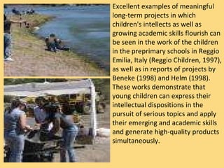 Excellent examples of meaningful long-term projects in which children's intellects as well as growing academic skills flourish can be seen in the work of the children in the preprimary schools in Reggio Emilia, Italy (Reggio Children, 1997), as well as in reports of projects by Beneke (1998) and Helm (1998). These works demonstrate that young children can express their intellectual dispositions in the pursuit of serious topics and apply their emerging and academic skills and generate high-quality products simultaneously.  