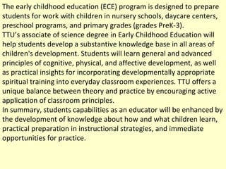 The early childhood education (ECE) program is designed to prepare students for work with children in nursery schools, daycare centers, preschool programs, and primary grades (grades PreK-3). TTU’s associate of science degree in Early Childhood Education will help students develop a substantive knowledge base in all areas of children's development. Students will learn general and advanced principles of cognitive, physical, and affective development, as well as practical insights for incorporating developmentally appropriate spiritual training into everyday classroom experiences. TTU offers a unique balance between theory and practice by encouraging active application of classroom principles.  In summary, students capabilities as an educator will be enhanced by the development of knowledge about how and what children learn, practical preparation in instructional strategies, and immediate opportunities for practice. 
