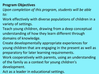 Program Objectives Upon completion of this program, students will be able to: Work effectively with diverse populations of children in a variety of settings.  Teach young children, drawing from a deep conceptual understanding of how they learn different through domains of knowledge.  Create developmentally appropriate experiences for young children that are engaging in the present as well as preparatory for later learning requirements.  Work cooperatively with parents, using an understanding of the family as a context for young children's development.  Act as a leader in educational settings.  
