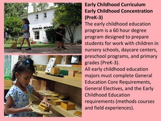 Early Childhood Curriculum Early Childhood Concentration (PreK-3) The early childhood education program is a 60 hour degree program designed to prepare students for work with children in nursery schools, daycare centers, preschool programs, and primary grades (PreK-3).  All early childhood education majors must complete General Education Core Requirements, General Electives, and the Early Childhood Education requirements (methods courses and field experiences).  