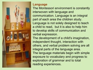 Language The Montessori environment is constantly interwoven with language and communication. Language is an integral part of each area the children study. Language is not solely designed to teach a child to read,  but it is also to help him to develop skills of communication and verbal expression.  The development of a child's imagination, independent thought, interaction with others, and verbal problem solving are all integral parts of the language area.  The language materials begin with simple exposure to vocabulary and progress to exploration of grammar and to total reading experiences. 