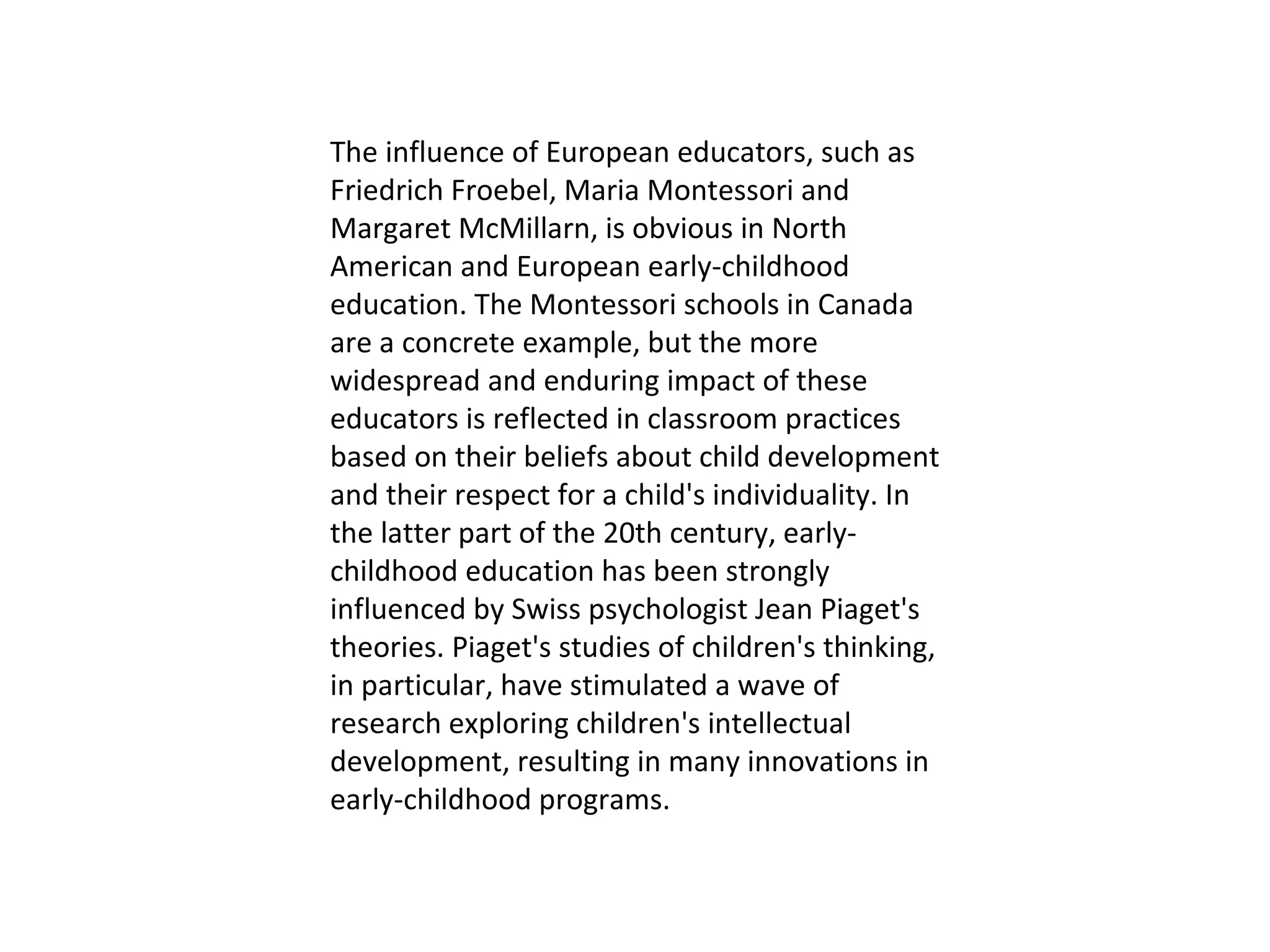 The influence of European educators, such as Friedrich Froebel, Maria Montessori and Margaret McMillarn, is obvious in North American and European early-childhood education. The Montessori schools in Canada are a concrete example, but the more widespread and enduring impact of these educators is reflected in classroom practices based on their beliefs about child development and their respect for a child's individuality. In the latter part of the 20th century, early-childhood education has been strongly influenced by Swiss psychologist Jean Piaget's theories. Piaget's studies of children's thinking, in particular, have stimulated a wave of research exploring children's intellectual development, resulting in many innovations in early-childhood programs. 