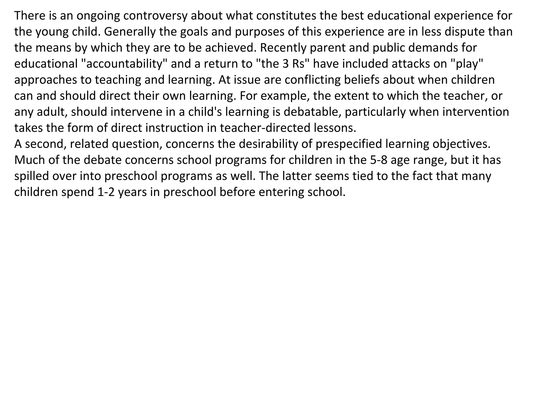 There is an ongoing controversy about what constitutes the best educational experience for the young child. Generally the goals and purposes of this experience are in less dispute than the means by which they are to be achieved. Recently parent and public demands for educational "accountability" and a return to "the 3 Rs" have included attacks on "play" approaches to teaching and learning. At issue are conflicting beliefs about when children can and should direct their own learning. For example, the extent to which the teacher, or any adult, should intervene in a child's learning is debatable, particularly when intervention takes the form of direct instruction in teacher-directed lessons.  A second, related question, concerns the desirability of prespecified learning objectives. Much of the debate concerns school programs for children in the 5-8 age range, but it has spilled over into preschool programs as well. The latter seems tied to the fact that many children spend 1-2 years in preschool before entering school. 