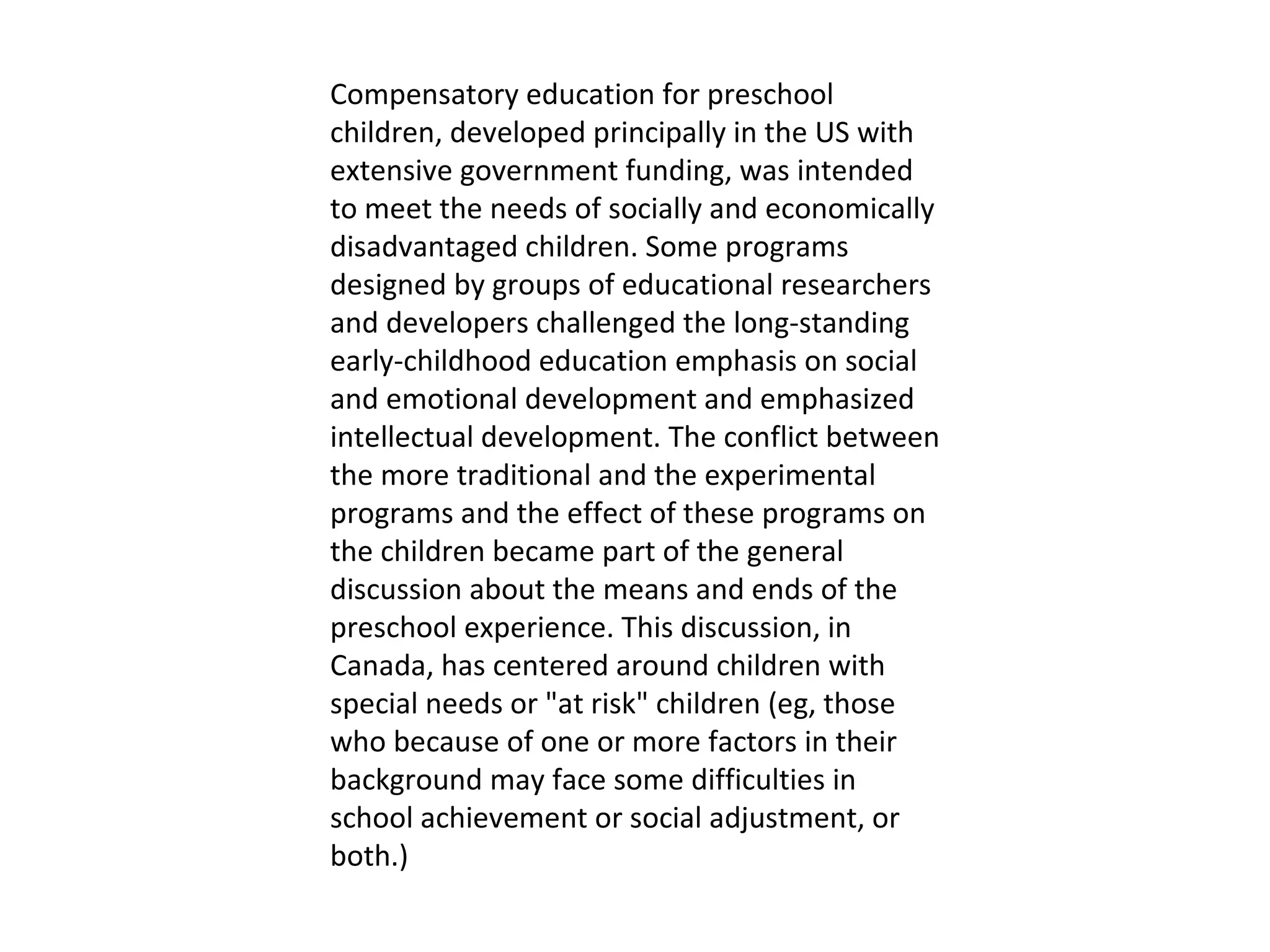 Compensatory education for preschool children, developed principally in the US with extensive government funding, was intended to meet the needs of socially and economically disadvantaged children. Some programs designed by groups of educational researchers and developers challenged the long-standing early-childhood education emphasis on social and emotional development and emphasized intellectual development. The conflict between the more traditional and the experimental programs and the effect of these programs on the children became part of the general discussion about the means and ends of the preschool experience. This discussion, in Canada, has centered around children with special needs or "at risk" children (eg, those who because of one or more factors in their background may face some difficulties in school achievement or social adjustment, or both.) 