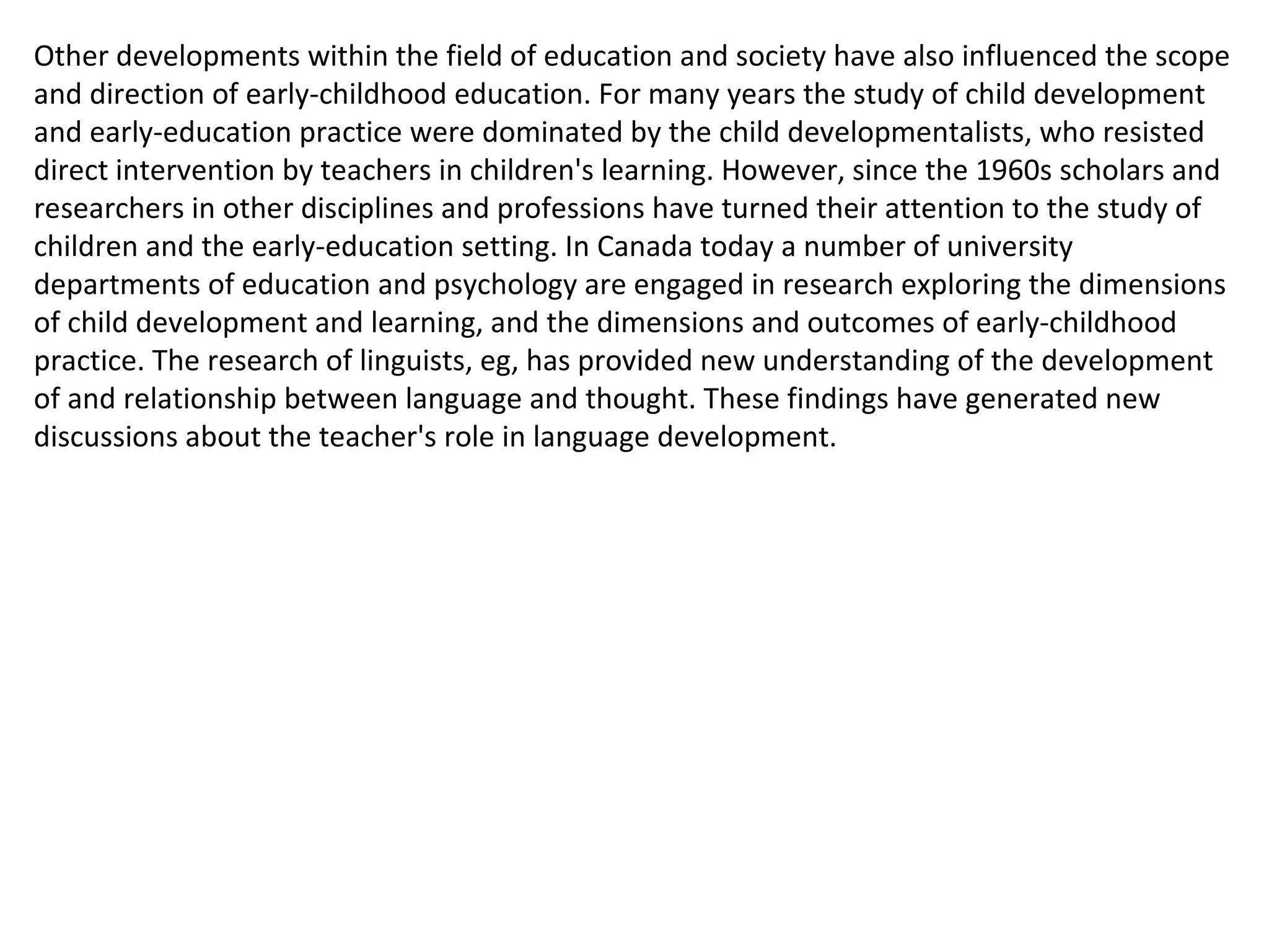 Other developments within the field of education and society have also influenced the scope and direction of early-childhood education. For many years the study of child development and early-education practice were dominated by the child developmentalists, who resisted direct intervention by teachers in children's learning. However, since the 1960s scholars and researchers in other disciplines and professions have turned their attention to the study of children and the early-education setting. In Canada today a number of university departments of education and psychology are engaged in research exploring the dimensions of child development and learning, and the dimensions and outcomes of early-childhood practice. The research of linguists, eg, has provided new understanding of the development of and relationship between language and thought. These findings have generated new discussions about the teacher's role in language development. 
