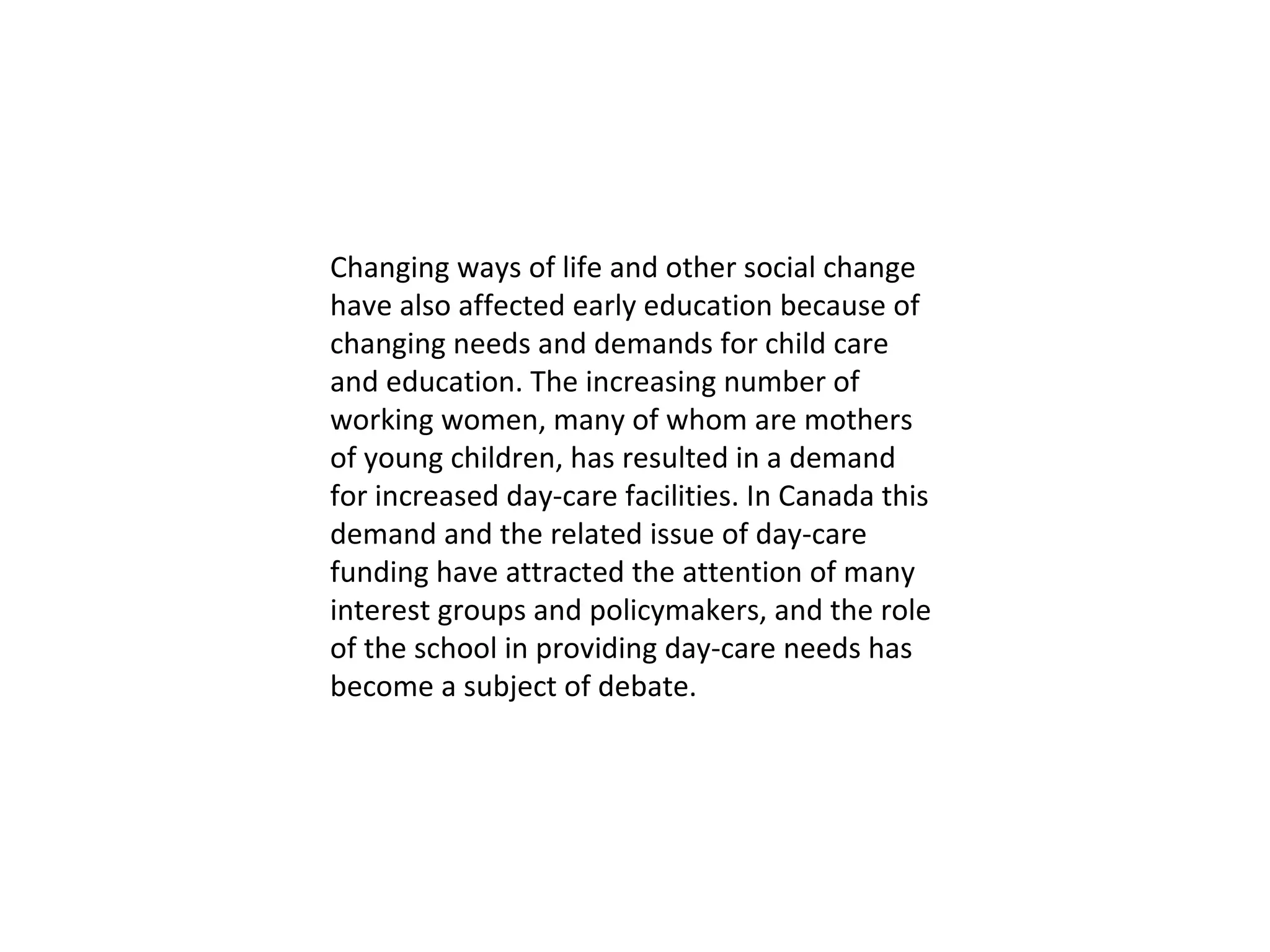 Changing ways of life and other social change have also affected early education because of changing needs and demands for child care and education. The increasing number of working women, many of whom are mothers of young children, has resulted in a demand for increased day-care facilities. In Canada this demand and the related issue of day-care funding have attracted the attention of many interest groups and policymakers, and the role of the school in providing day-care needs has become a subject of debate. 