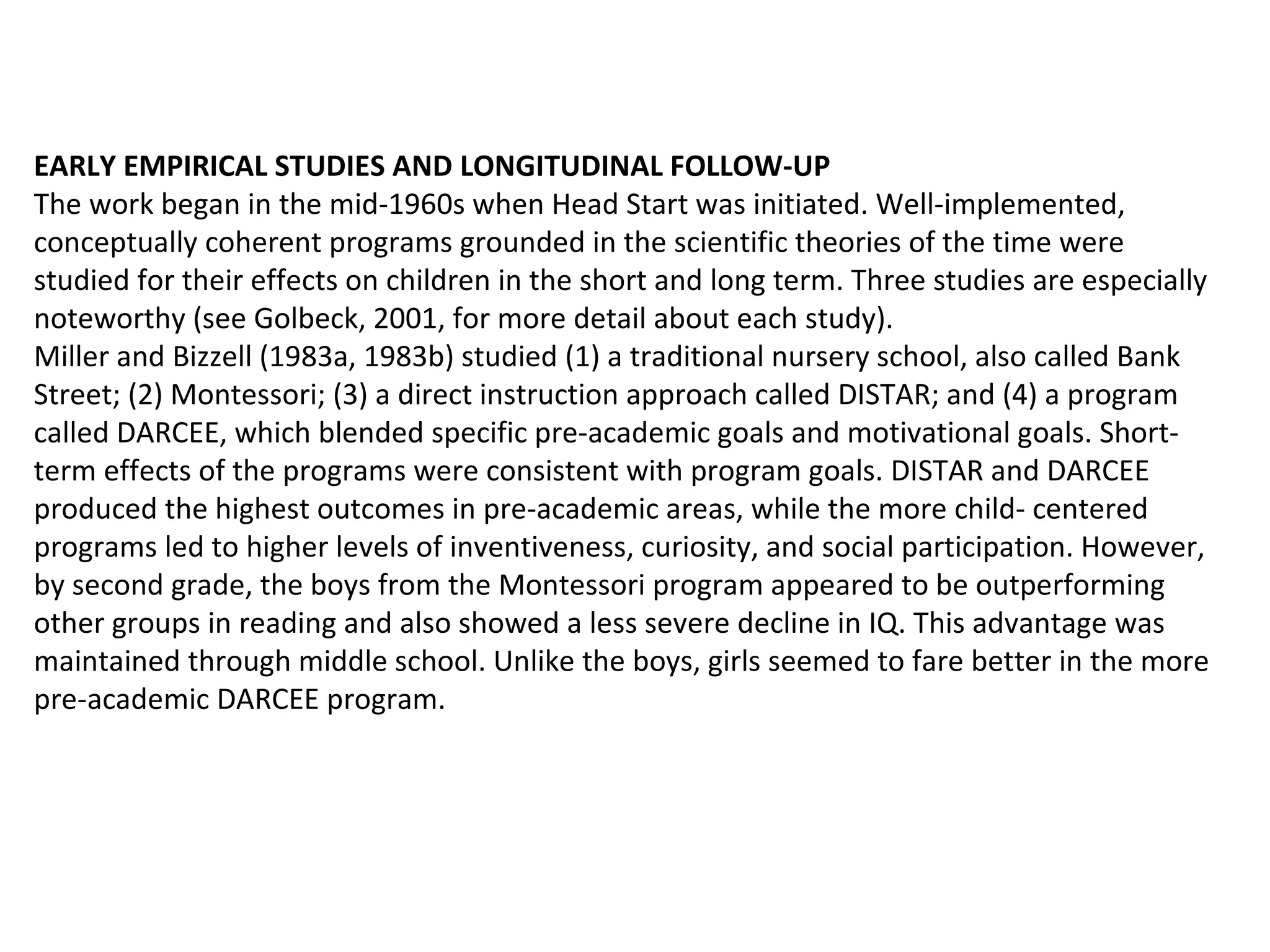 EARLY EMPIRICAL STUDIES AND LONGITUDINAL FOLLOW-UP The work began in the mid-1960s when Head Start was initiated. Well-implemented, conceptually coherent programs grounded in the scientific theories of the time were studied for their effects on children in the short and long term. Three studies are especially noteworthy (see Golbeck, 2001, for more detail about each study).  Miller and Bizzell (1983a, 1983b) studied (1) a traditional nursery school, also called Bank Street; (2) Montessori; (3) a direct instruction approach called DISTAR; and (4) a program called DARCEE, which blended specific pre-academic goals and motivational goals. Short-term effects of the programs were consistent with program goals. DISTAR and DARCEE produced the highest outcomes in pre-academic areas, while the more child- centered programs led to higher levels of inventiveness, curiosity, and social participation. However, by second grade, the boys from the Montessori program appeared to be outperforming other groups in reading and also showed a less severe decline in IQ. This advantage was maintained through middle school. Unlike the boys, girls seemed to fare better in the more pre-academic DARCEE program.  
