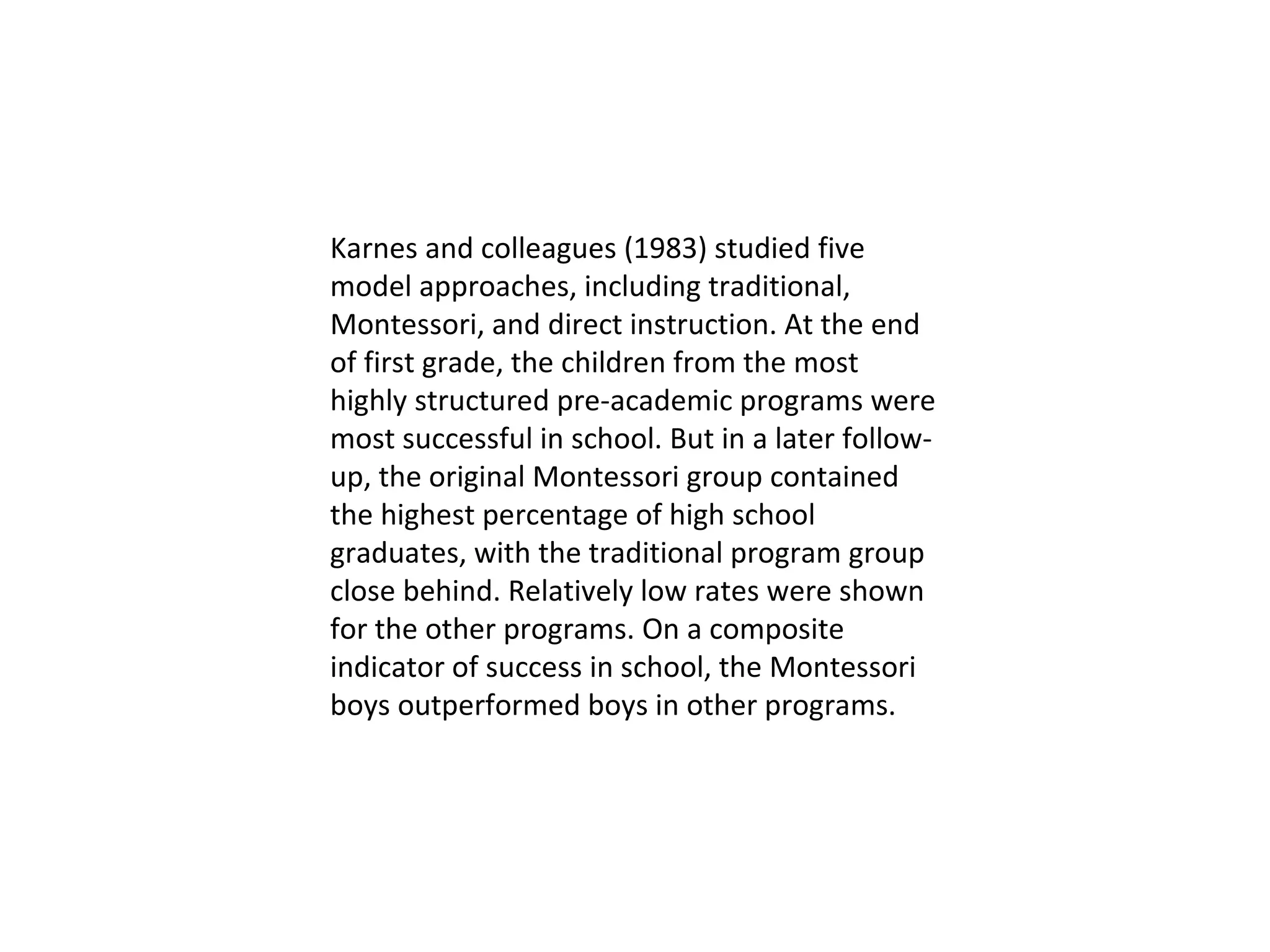 Karnes and colleagues (1983) studied five model approaches, including traditional, Montessori, and direct instruction. At the end of first grade, the children from the most highly structured pre-academic programs were most successful in school. But in a later follow-up, the original Montessori group contained the highest percentage of high school graduates, with the traditional program group close behind. Relatively low rates were shown for the other programs. On a composite indicator of success in school, the Montessori boys outperformed boys in other programs.  