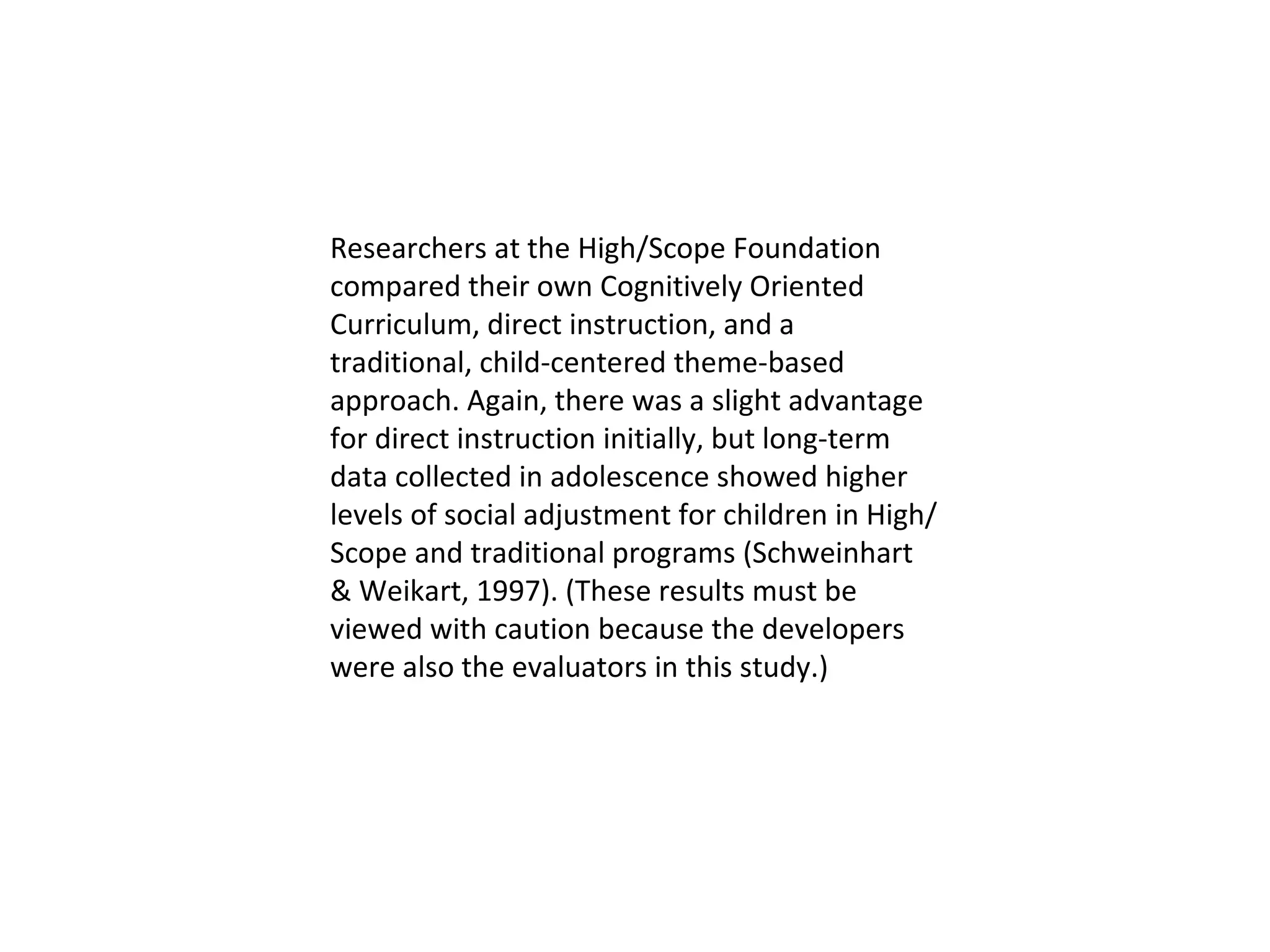 Researchers at the High/Scope Foundation compared their own Cognitively Oriented Curriculum, direct instruction, and a traditional, child-centered theme-based approach. Again, there was a slight advantage for direct instruction initially, but long-term data collected in adolescence showed higher levels of social adjustment for children in High/Scope and traditional programs (Schweinhart & Weikart, 1997). (These results must be viewed with caution because the developers were also the evaluators in this study.)  