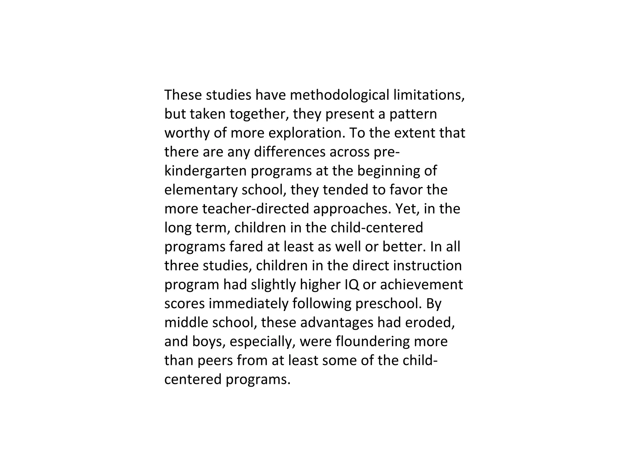 These studies have methodological limitations, but taken together, they present a pattern worthy of more exploration. To the extent that there are any differences across pre- kindergarten programs at the beginning of elementary school, they tended to favor the more teacher-directed approaches. Yet, in the long term, children in the child-centered programs fared at least as well or better. In all three studies, children in the direct instruction program had slightly higher IQ or achievement scores immediately following preschool. By middle school, these advantages had eroded, and boys, especially, were floundering more than peers from at least some of the child- centered programs.  