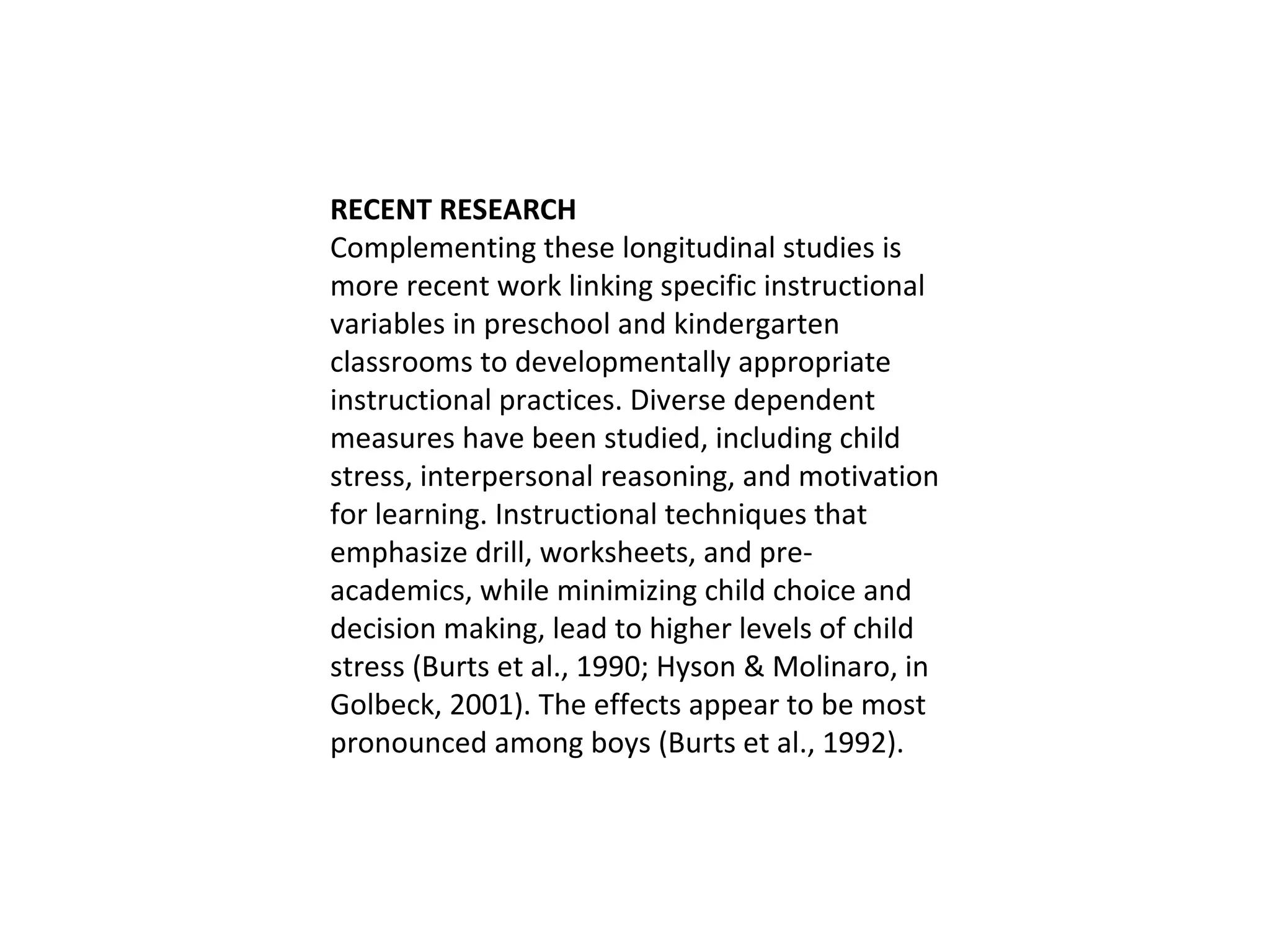 RECENT RESEARCH Complementing these longitudinal studies is more recent work linking specific instructional variables in preschool and kindergarten classrooms to developmentally appropriate instructional practices. Diverse dependent measures have been studied, including child stress, interpersonal reasoning, and motivation for learning. Instructional techniques that emphasize drill, worksheets, and pre-academics, while minimizing child choice and decision making, lead to higher levels of child stress (Burts et al., 1990; Hyson & Molinaro, in Golbeck, 2001). The effects appear to be most pronounced among boys (Burts et al., 1992).  