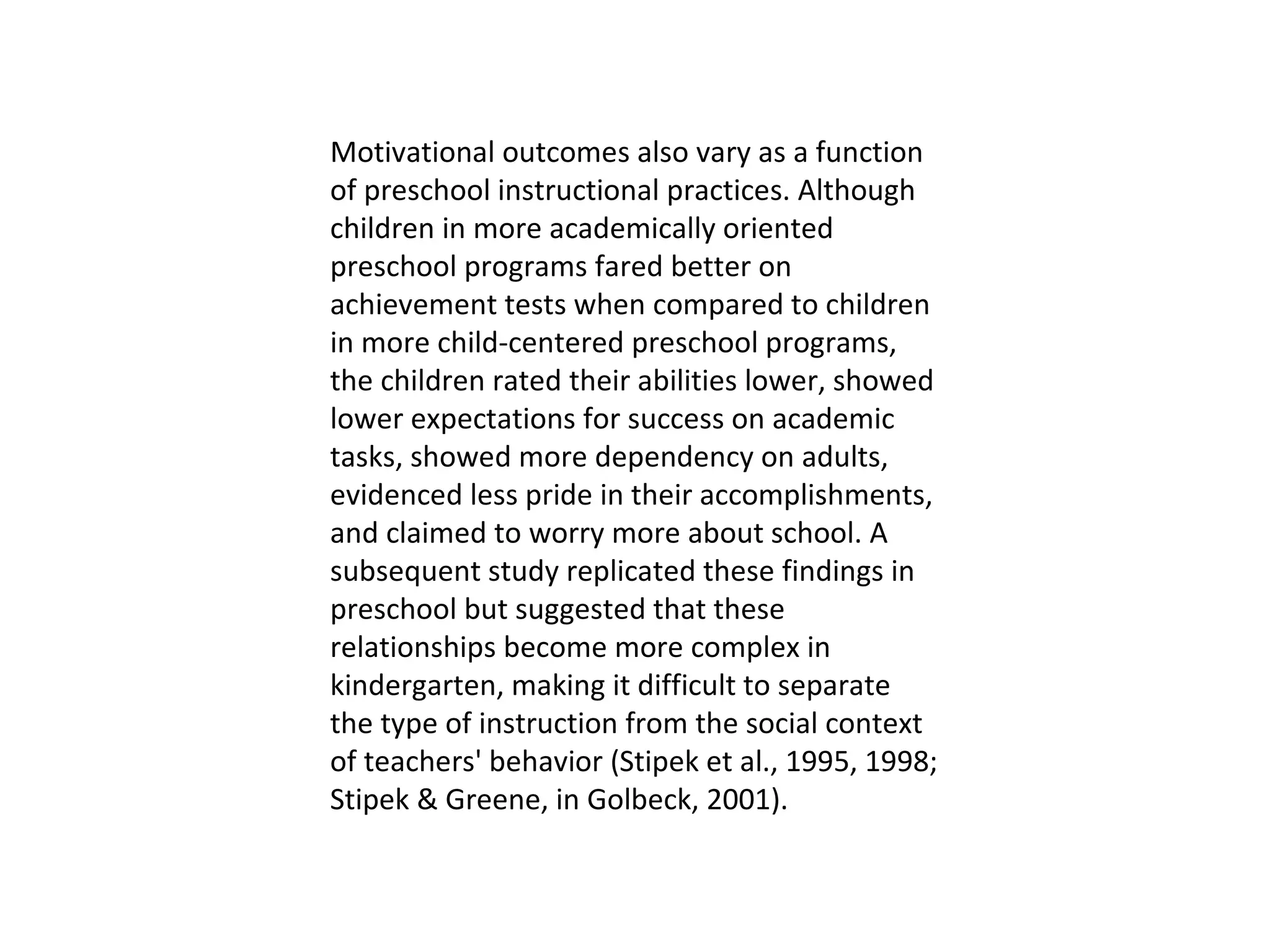 Motivational outcomes also vary as a function of preschool instructional practices. Although children in more academically oriented preschool programs fared better on achievement tests when compared to children in more child-centered preschool programs, the children rated their abilities lower, showed lower expectations for success on academic tasks, showed more dependency on adults, evidenced less pride in their accomplishments, and claimed to worry more about school. A subsequent study replicated these findings in preschool but suggested that these relationships become more complex in kindergarten, making it difficult to separate the type of instruction from the social context of teachers' behavior (Stipek et al., 1995, 1998; Stipek & Greene, in Golbeck, 2001).  