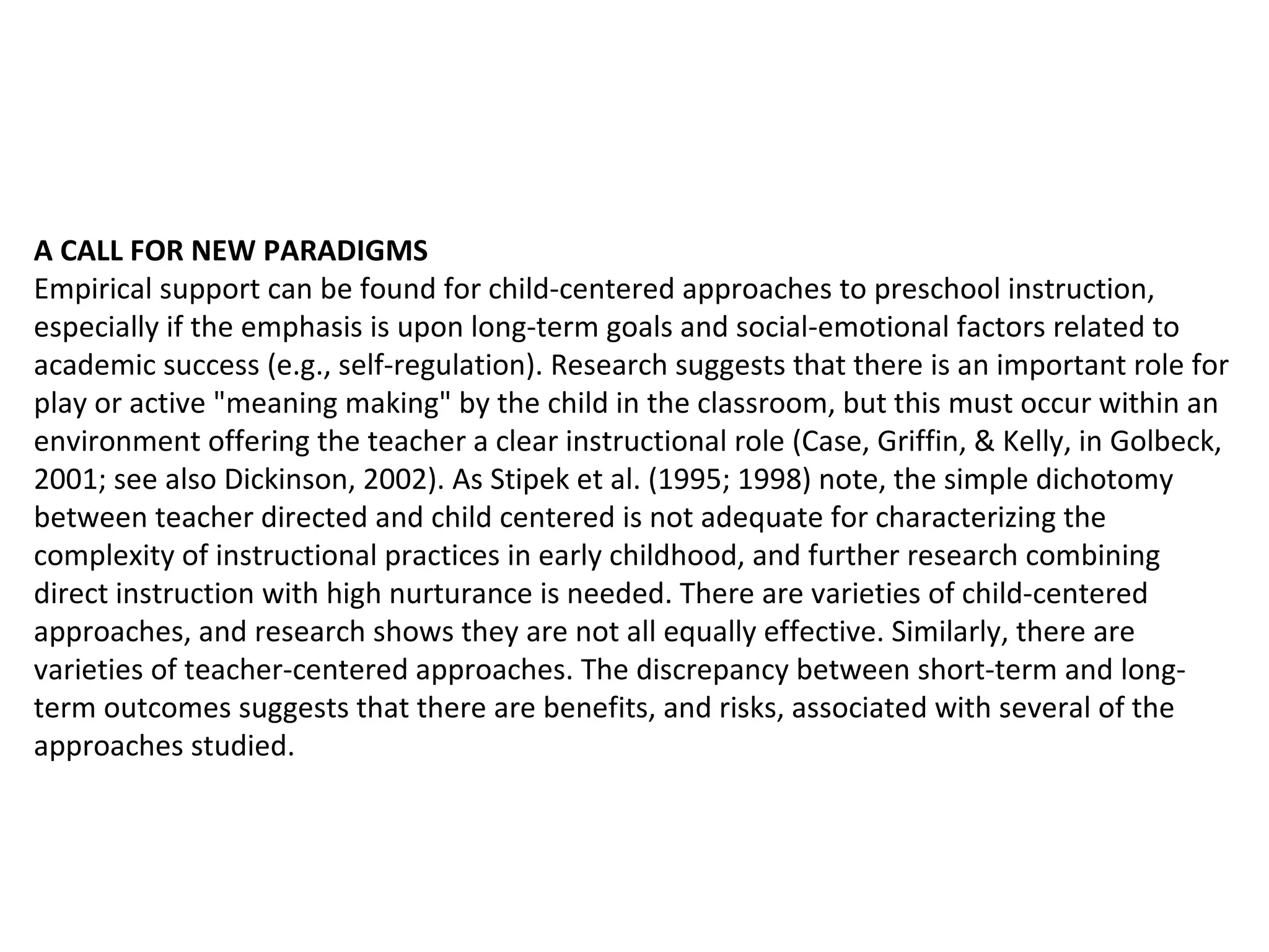 A CALL FOR NEW PARADIGMS Empirical support can be found for child-centered approaches to preschool instruction, especially if the emphasis is upon long-term goals and social-emotional factors related to academic success (e.g., self-regulation). Research suggests that there is an important role for play or active "meaning making" by the child in the classroom, but this must occur within an environment offering the teacher a clear instructional role (Case, Griffin, & Kelly, in Golbeck, 2001; see also Dickinson, 2002). As Stipek et al. (1995; 1998) note, the simple dichotomy between teacher directed and child centered is not adequate for characterizing the complexity of instructional practices in early childhood, and further research combining direct instruction with high nurturance is needed. There are varieties of child-centered approaches, and research shows they are not all equally effective. Similarly, there are varieties of teacher-centered approaches. The discrepancy between short-term and long-term outcomes suggests that there are benefits, and risks, associated with several of the approaches studied.  