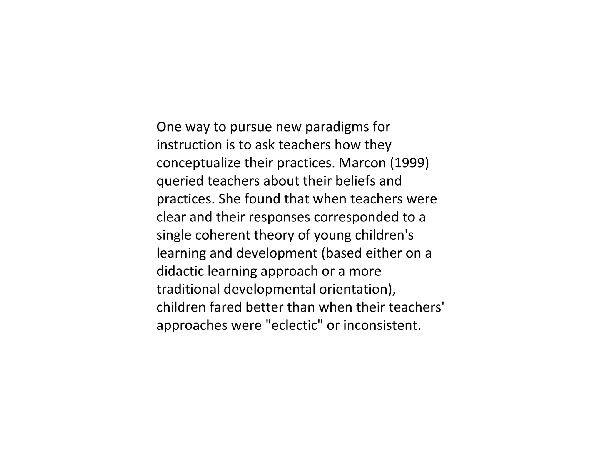 One way to pursue new paradigms for instruction is to ask teachers how they conceptualize their practices. Marcon (1999) queried teachers about their beliefs and practices. She found that when teachers were clear and their responses corresponded to a single coherent theory of young children's learning and development (based either on a didactic learning approach or a more traditional developmental orientation), children fared better than when their teachers' approaches were "eclectic" or inconsistent.  