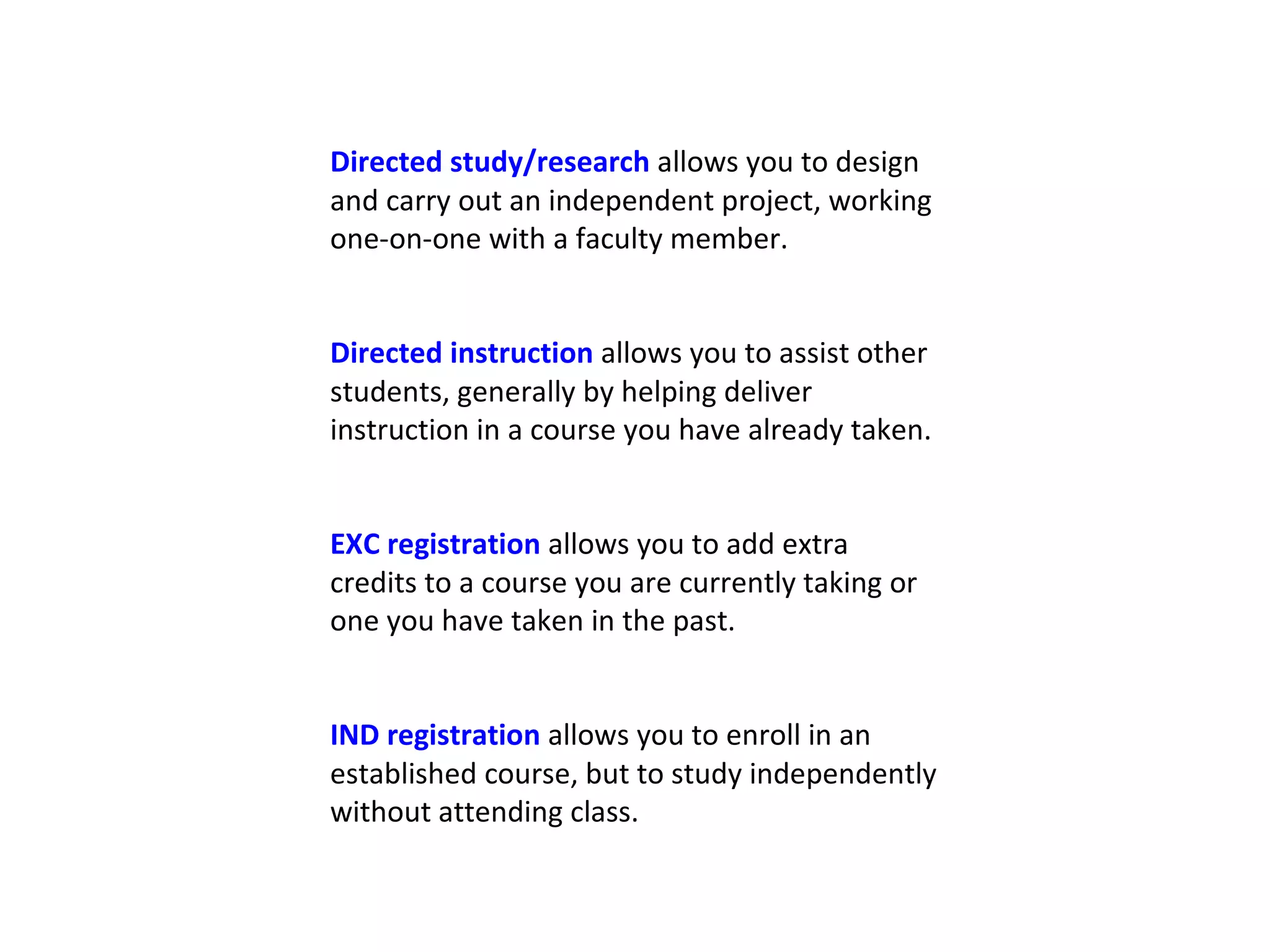 Directed study/research  allows you to design and carry out an independent project, working one-on-one with a faculty member. Directed instruction  allows you to assist other students, generally by helping deliver instruction in a course you have already taken. EXC registration  allows you to add extra credits to a course you are currently taking or one you have taken in the past. IND registration  allows you to enroll in an established course, but to study independently without attending class. 