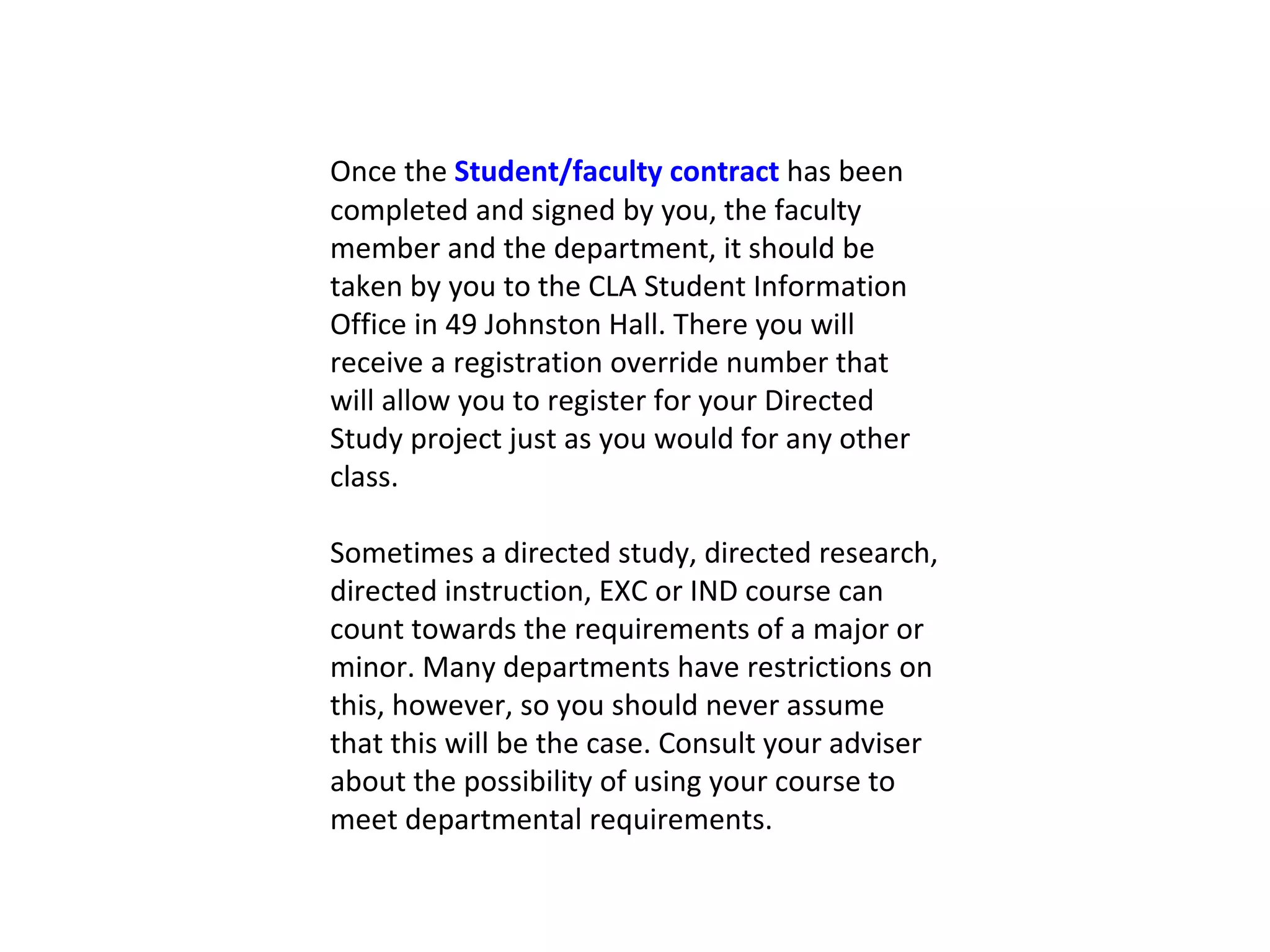 Once the  Student/faculty contract  has been completed and signed by you, the faculty member and the department, it should be taken by you to the CLA Student Information Office in 49 Johnston Hall. There you will receive a registration override number that will allow you to register for your Directed Study project just as you would for any other class. Sometimes a directed study, directed research, directed instruction, EXC or IND course can count towards the requirements of a major or minor. Many departments have restrictions on this, however, so you should never assume that this will be the case. Consult your adviser about the possibility of using your course to meet departmental requirements. 