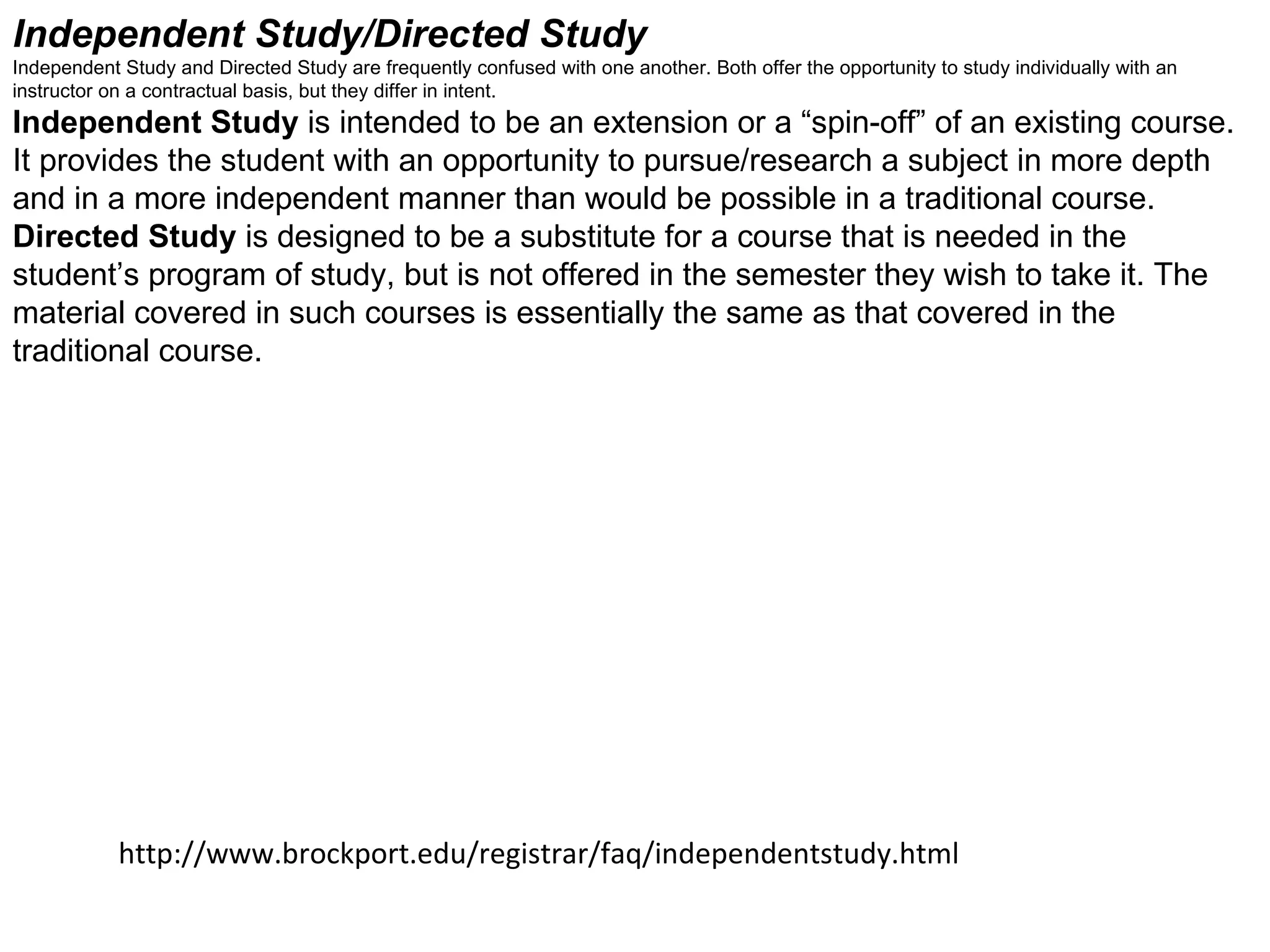 Independent Study/Directed Study  Independent Study and Directed Study are frequently confused with one another. Both offer the opportunity to study individually with an instructor on a contractual basis, but they differ in intent.  Independent Study  is intended to be an extension or a “spin-off” of an existing course. It provides the student with an opportunity to pursue/research a subject in more depth and in a more independent manner than would be possible in a traditional course.  Directed Study  is designed to be a substitute for a course that is needed in the student’s program of study, but is not offered in the semester they wish to take it. The material covered in such courses is essentially the same as that covered in the traditional course. http://www.brockport.edu/registrar/faq/independentstudy.html 
