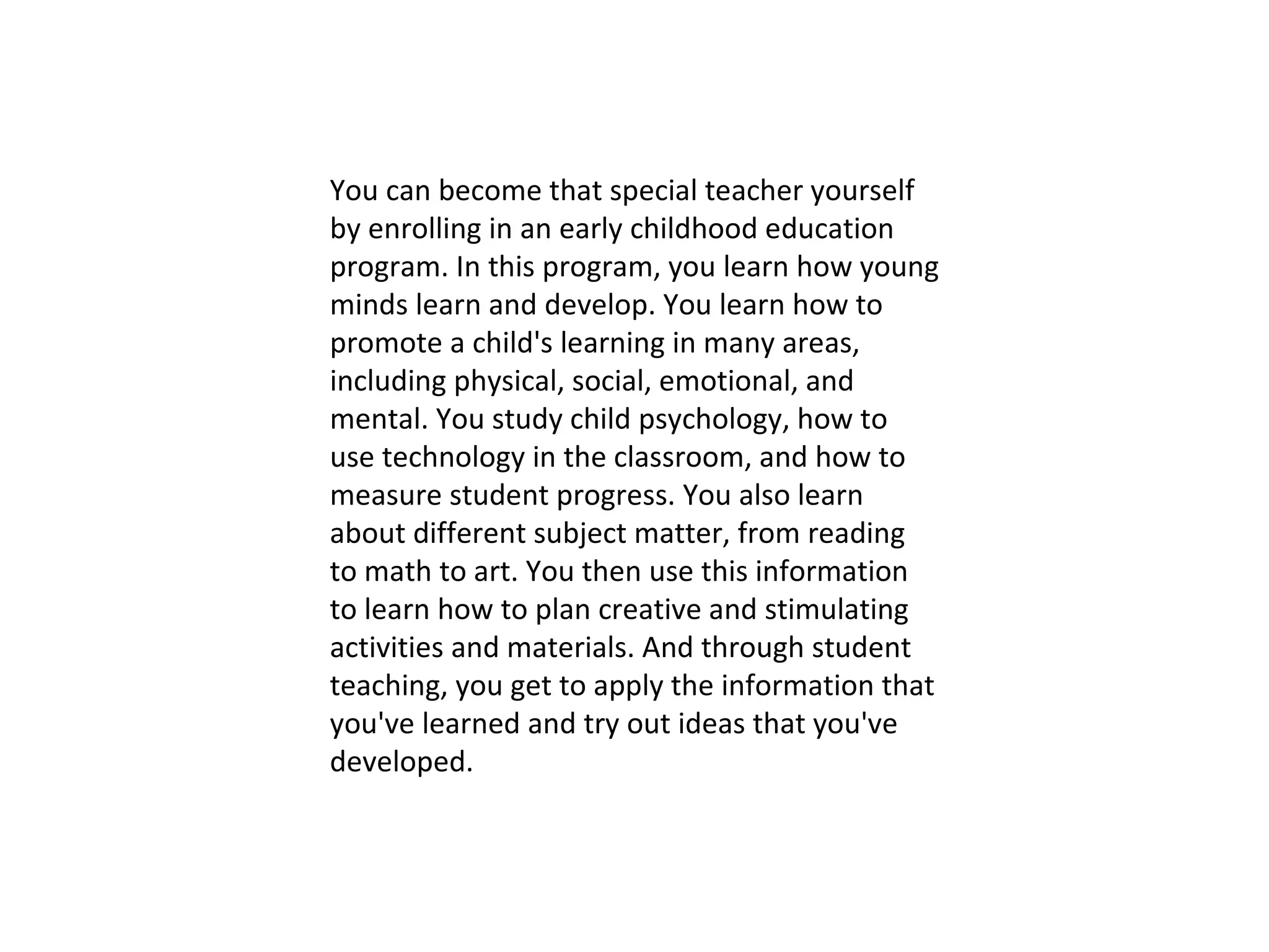 You can become that special teacher yourself by enrolling in an early childhood education program. In this program, you learn how young minds learn and develop. You learn how to promote a child's learning in many areas, including physical, social, emotional, and mental. You study child psychology, how to use technology in the classroom, and how to measure student progress. You also learn about different subject matter, from reading to math to art. You then use this information to learn how to plan creative and stimulating activities and materials. And through student teaching, you get to apply the information that you've learned and try out ideas that you've developed. 