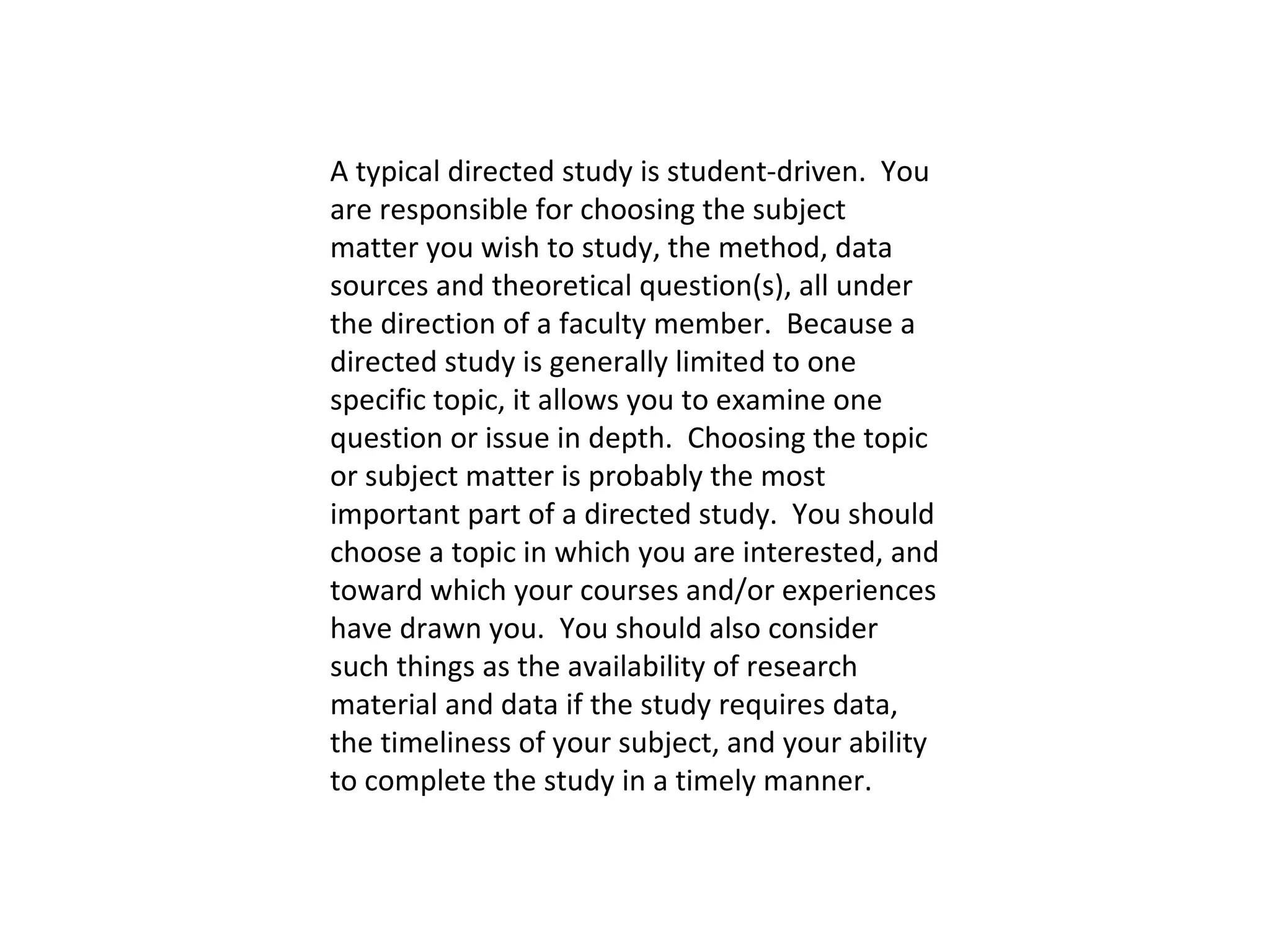 A typical directed study is student-driven.  You are responsible for choosing the subject matter you wish to study, the method, data sources and theoretical question(s), all under the direction of a faculty member.  Because a directed study is generally limited to one specific topic, it allows you to examine one question or issue in depth.  Choosing the topic or subject matter is probably the most important part of a directed study.  You should choose a topic in which you are interested, and toward which your courses and/or experiences have drawn you.  You should also consider such things as the availability of research material and data if the study requires data, the timeliness of your subject, and your ability to complete the study in a timely manner.   