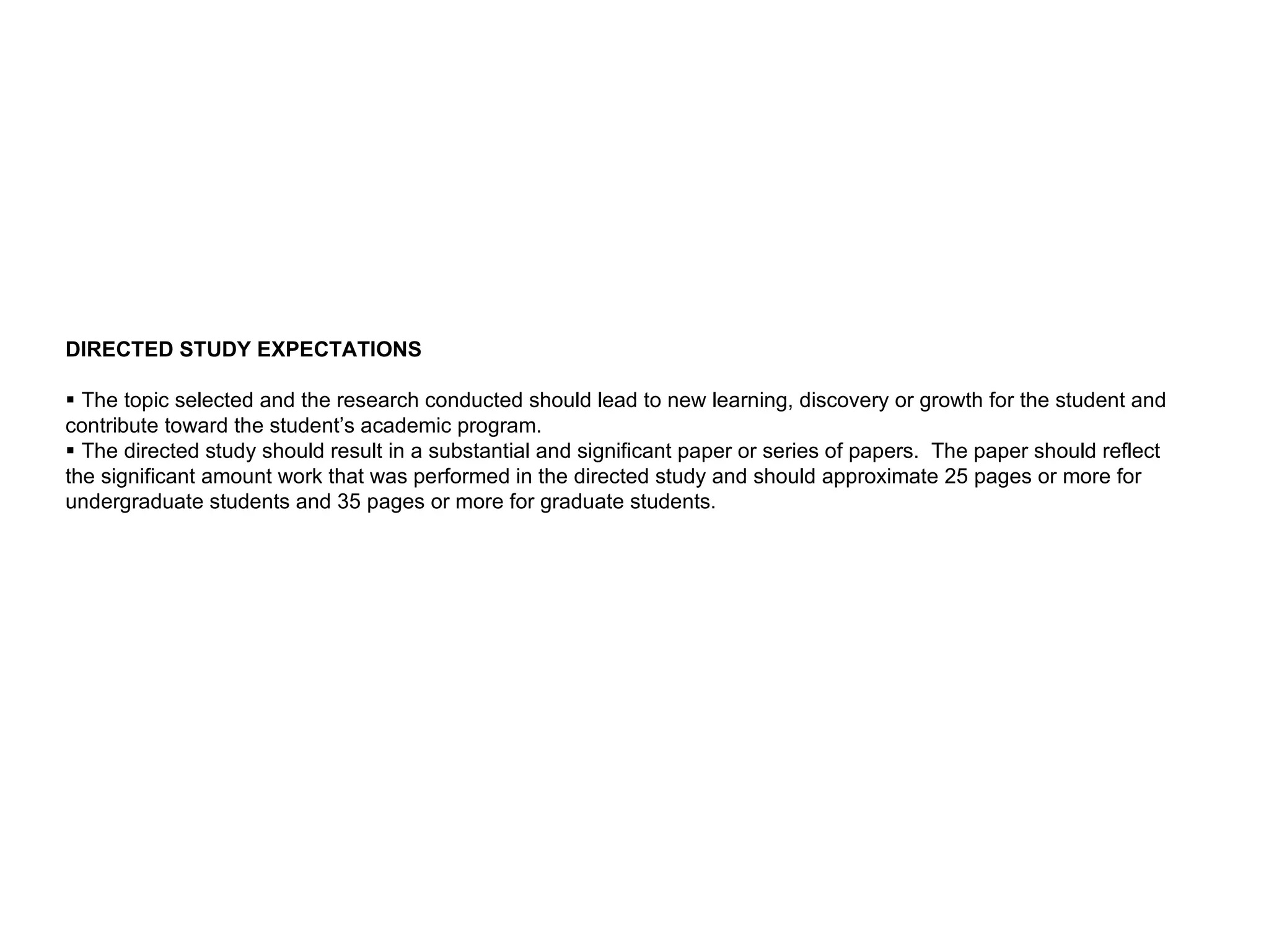 DIRECTED STUDY EXPECTATIONS       The topic selected and the research conducted should lead to new learning, discovery or growth for the student and contribute toward the student’s academic program.     The directed study should result in a substantial and significant paper or series of papers.  The paper should reflect the significant amount work that was performed in the directed study and should approximate 25 pages or more for undergraduate students and 35 pages or more for graduate students.  