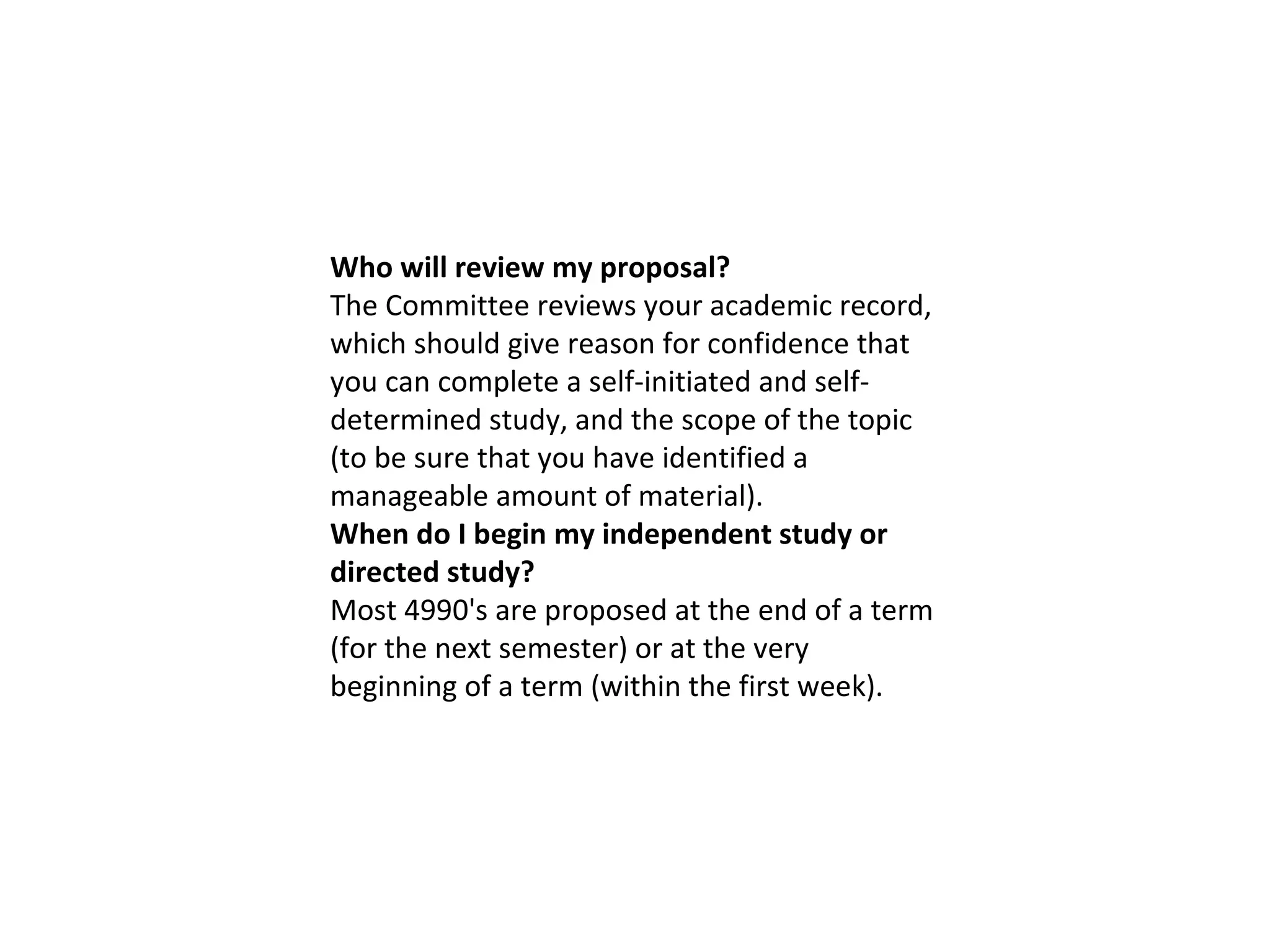 Who will review my proposal? The Committee reviews your academic record, which should give reason for confidence that you can complete a self-initiated and self-determined study, and the scope of the topic (to be sure that you have identified a manageable amount of material). When do I begin my independent study or directed study? Most 4990's are proposed at the end of a term (for the next semester) or at the very beginning of a term (within the first week). 