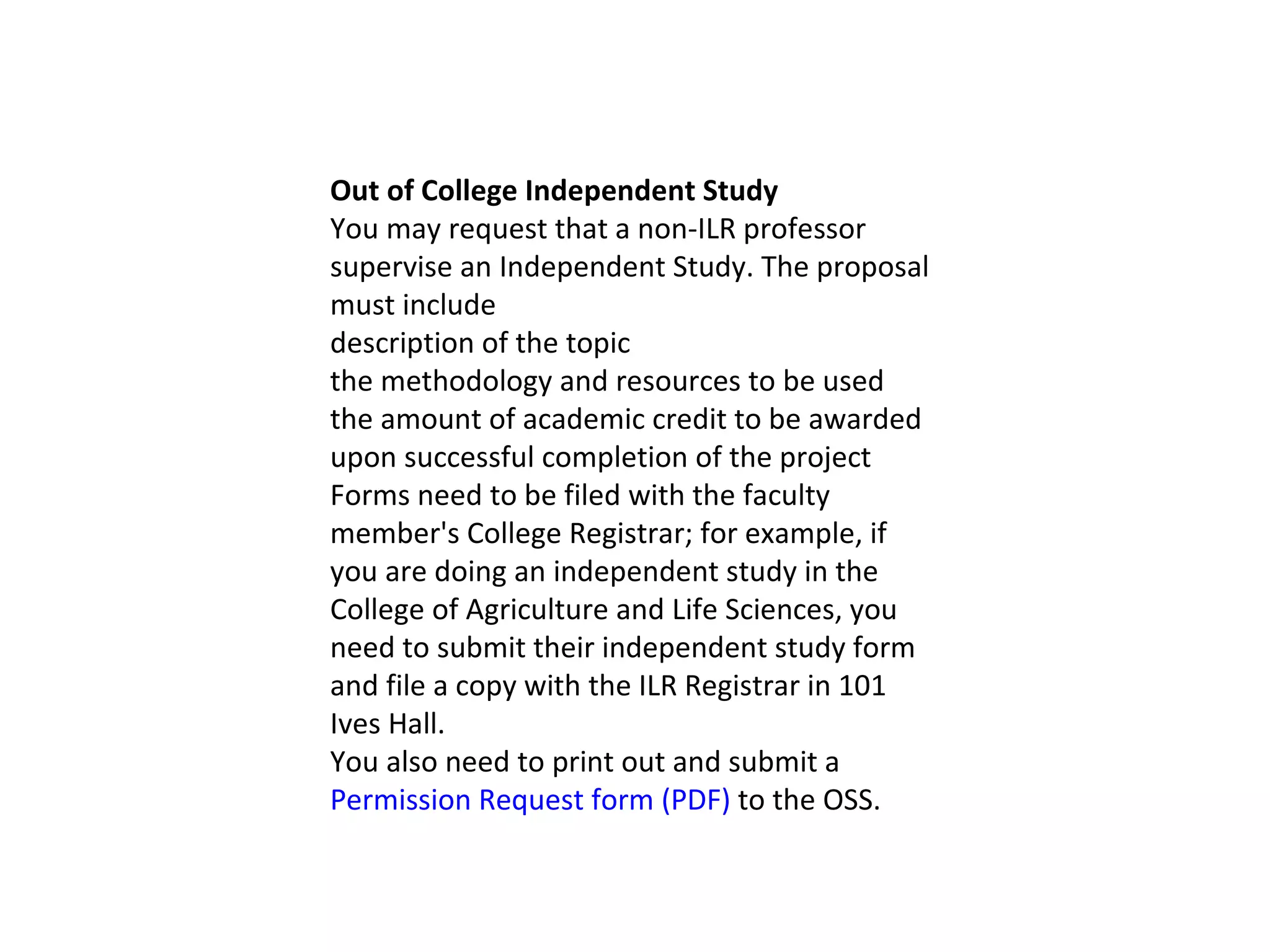 Out of College Independent Study You may request that a non-ILR professor supervise an Independent Study. The proposal must include description of the topic the methodology and resources to be used the amount of academic credit to be awarded upon successful completion of the project Forms need to be filed with the faculty member's College Registrar; for example, if you are doing an independent study in the College of Agriculture and Life Sciences, you need to submit their independent study form and file a copy with the ILR Registrar in 101 Ives Hall. You also need to print out and submit a  Permission Request form (PDF)  to the OSS. 