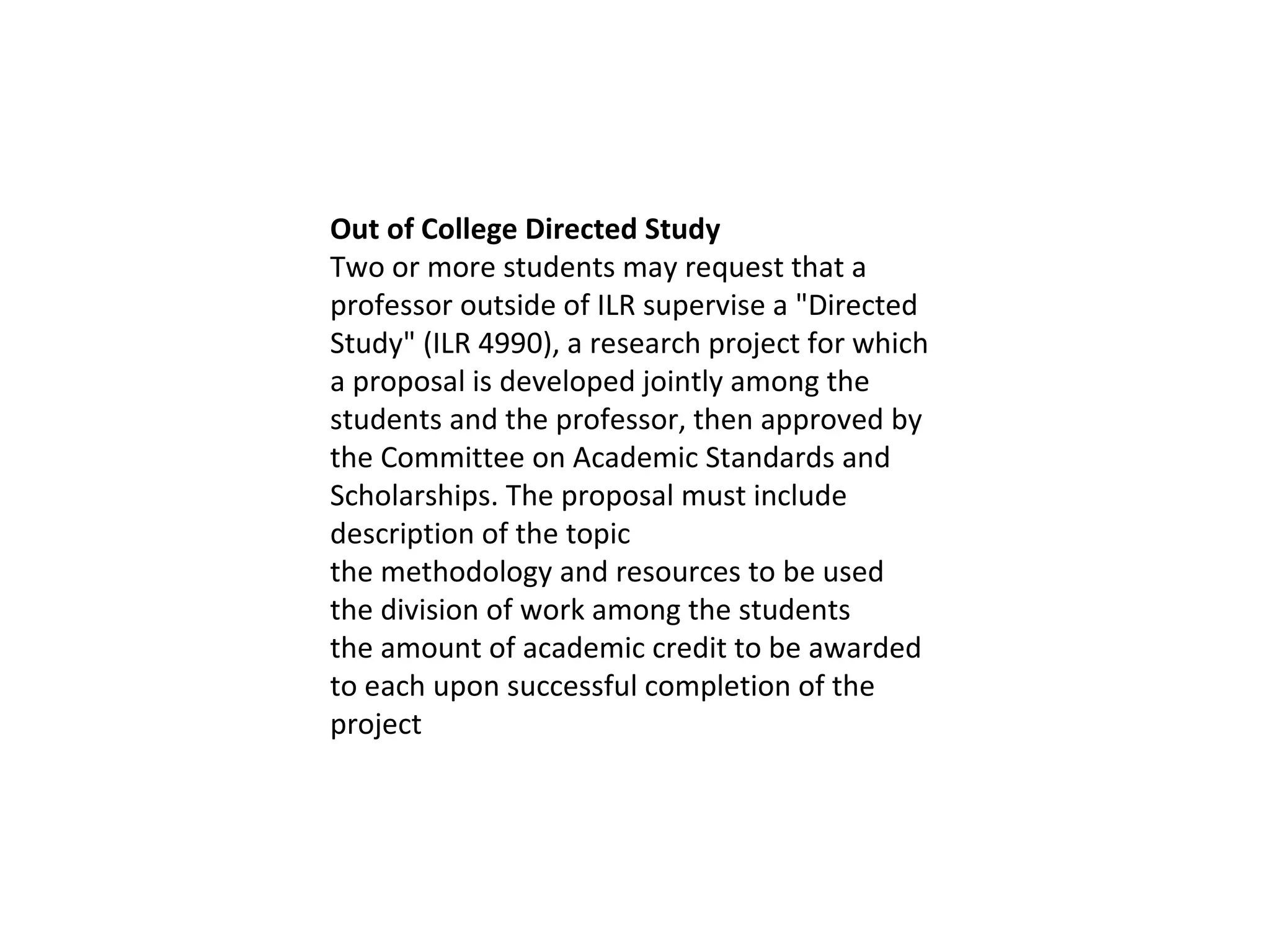 Out of College Directed Study Two or more students may request that a professor outside of ILR supervise a "Directed Study" (ILR 4990), a research project for which a proposal is developed jointly among the students and the professor, then approved by the Committee on Academic Standards and Scholarships. The proposal must include description of the topic the methodology and resources to be used the division of work among the students the amount of academic credit to be awarded to each upon successful completion of the project 