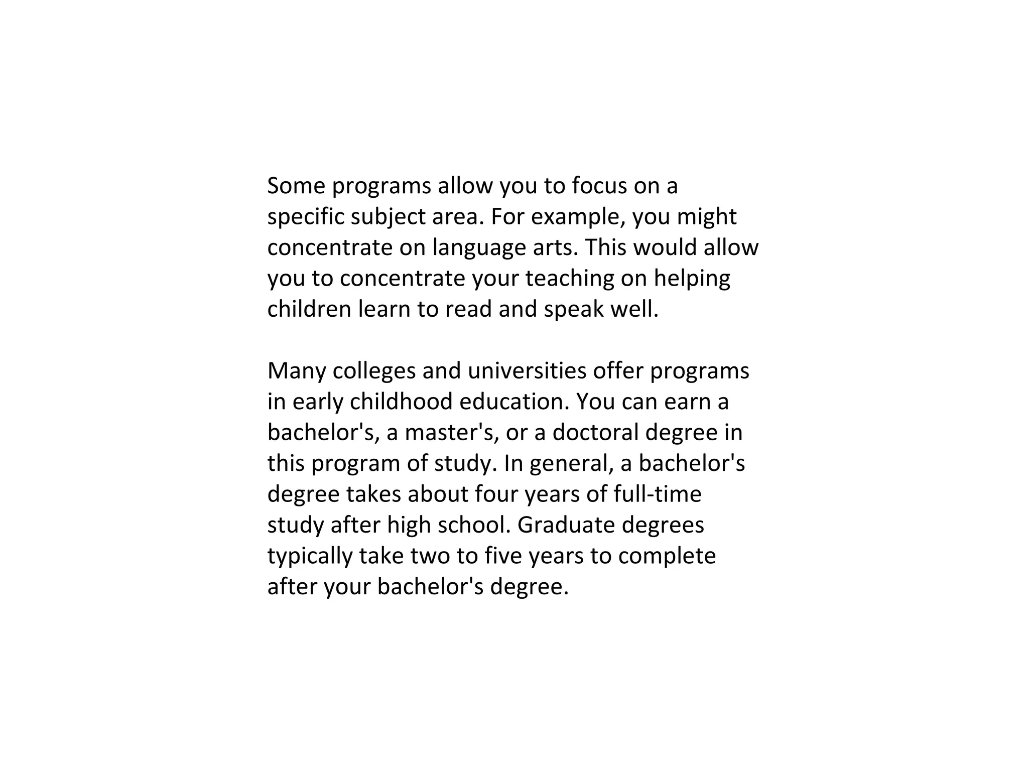 Some programs allow you to focus on a specific subject area. For example, you might concentrate on language arts. This would allow you to concentrate your teaching on helping children learn to read and speak well. Many colleges and universities offer programs in early childhood education. You can earn a bachelor's, a master's, or a doctoral degree in this program of study. In general, a bachelor's degree takes about four years of full-time study after high school. Graduate degrees typically take two to five years to complete after your bachelor's degree. 