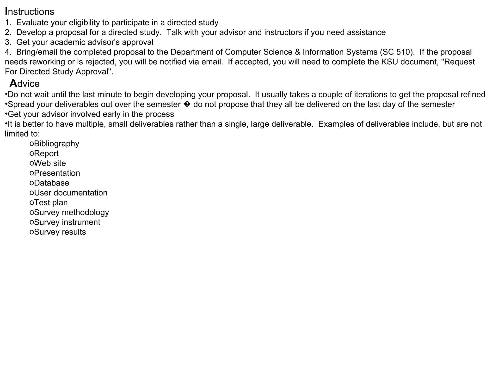 I nstructions   1.  Evaluate your eligibility to participate in a directed study  2.  Develop a proposal for a directed study.  Talk with your advisor and instructors if you need assistance  3.  Get your academic advisor's approval  4.  Bring/email the completed proposal to the Department of Computer Science & Information Systems (SC 510).  If the proposal needs reworking or is rejected, you will be notified via email.  If accepted, you will need to complete the KSU document, "Request For Directed Study Approval".      A dvice Do not wait until the last minute to begin developing your proposal.  It usually takes a couple of iterations to get the proposal refined  Spread your deliverables out over the semester � do not propose that they all be delivered on the last day of the semester  Get your advisor involved early in the process  It is better to have multiple, small deliverables rather than a single, large deliverable.  Examples of deliverables include, but are not limited to:  Bibliography  Report  Web site  Presentation  Database  User documentation  Test plan  Survey methodology  Survey instrument  Survey results 