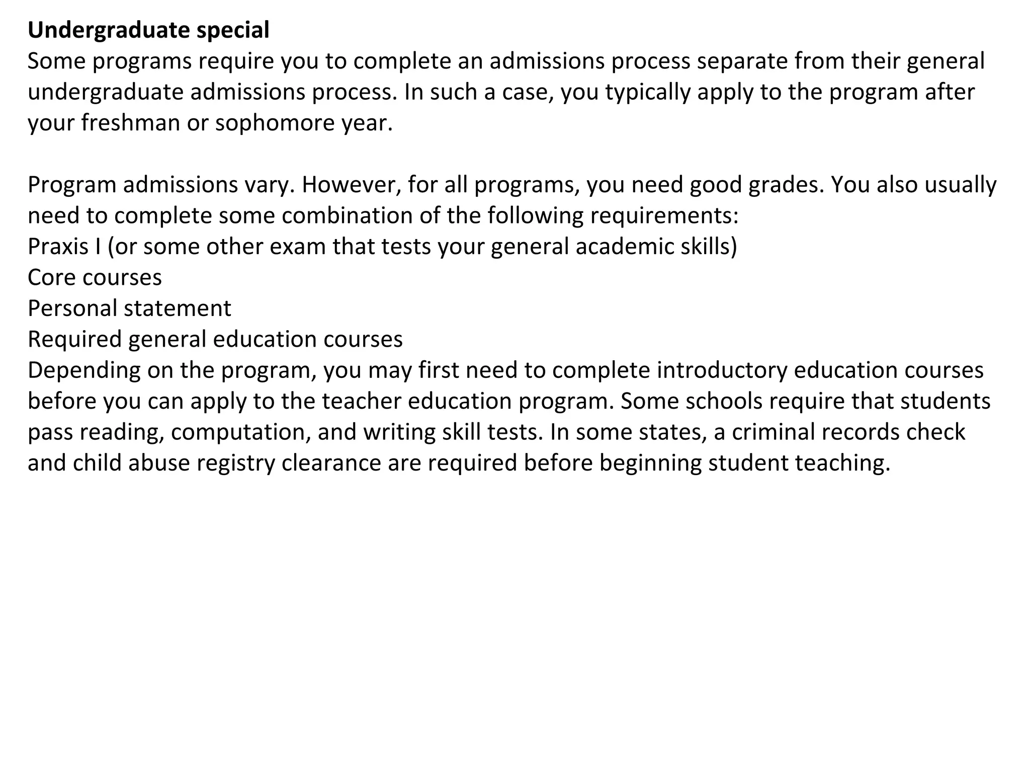 Undergraduate special Some programs require you to complete an admissions process separate from their general undergraduate admissions process. In such a case, you typically apply to the program after your freshman or sophomore year. Program admissions vary. However, for all programs, you need good grades. You also usually need to complete some combination of the following requirements: Praxis I (or some other exam that tests your general academic skills) Core courses Personal statement Required general education courses Depending on the program, you may first need to complete introductory education courses before you can apply to the teacher education program. Some schools require that students pass reading, computation, and writing skill tests. In some states, a criminal records check and child abuse registry clearance are required before beginning student teaching. 