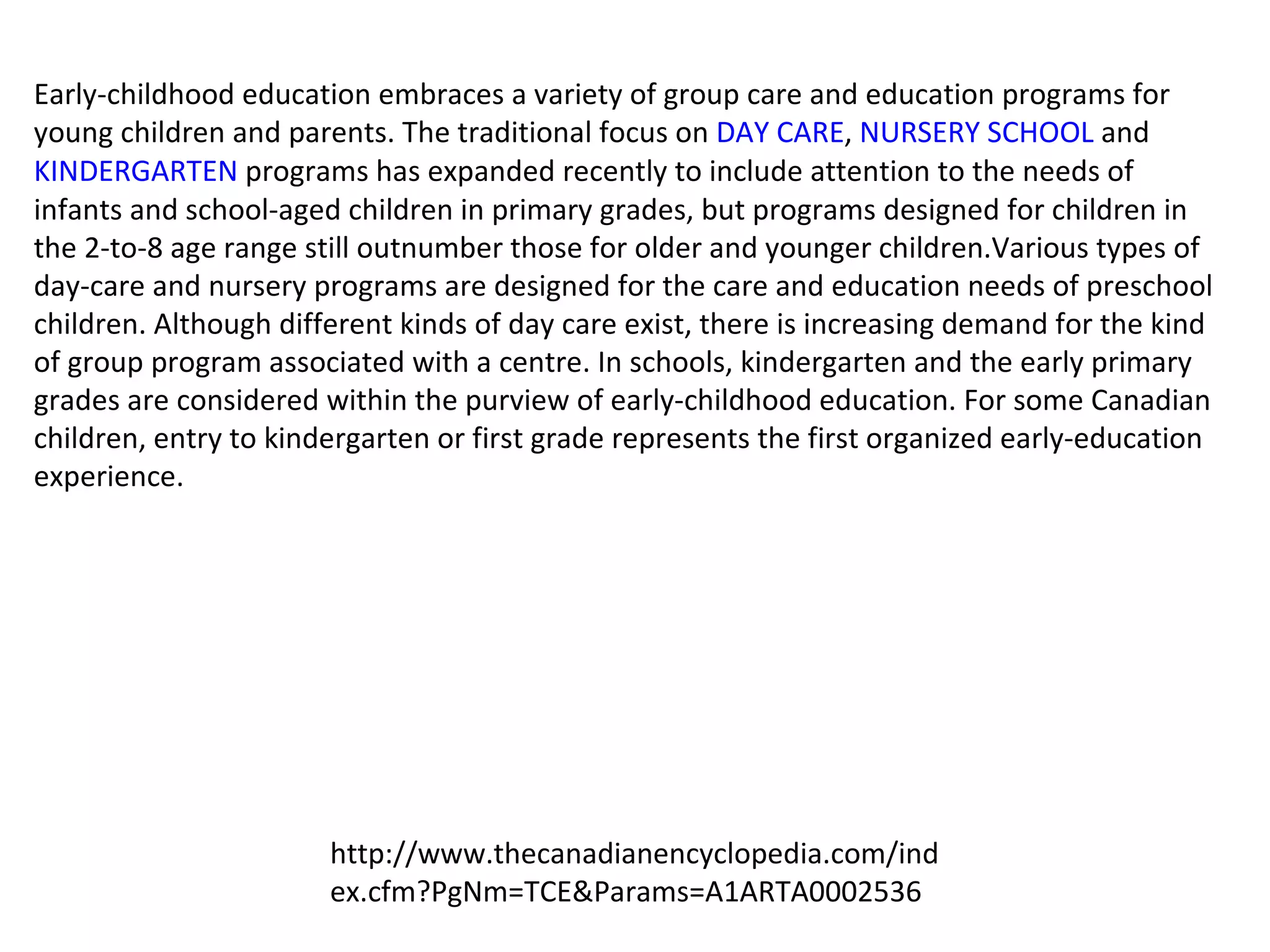 Early-childhood education embraces a variety of group care and education programs for young children and parents. The traditional focus on  DAY CARE ,  NURSERY SCHOOL  and  KINDERGARTEN  programs has expanded recently to include attention to the needs of infants and school-aged children in primary grades, but programs designed for children in the 2-to-8 age range still outnumber those for older and younger children.Various types of day-care and nursery programs are designed for the care and education needs of preschool children. Although different kinds of day care exist, there is increasing demand for the kind of group program associated with a centre. In schools, kindergarten and the early primary grades are considered within the purview of early-childhood education. For some Canadian children, entry to kindergarten or first grade represents the first organized early-education experience. http://www.thecanadianencyclopedia.com/index.cfm?PgNm=TCE&Params=A1ARTA0002536 