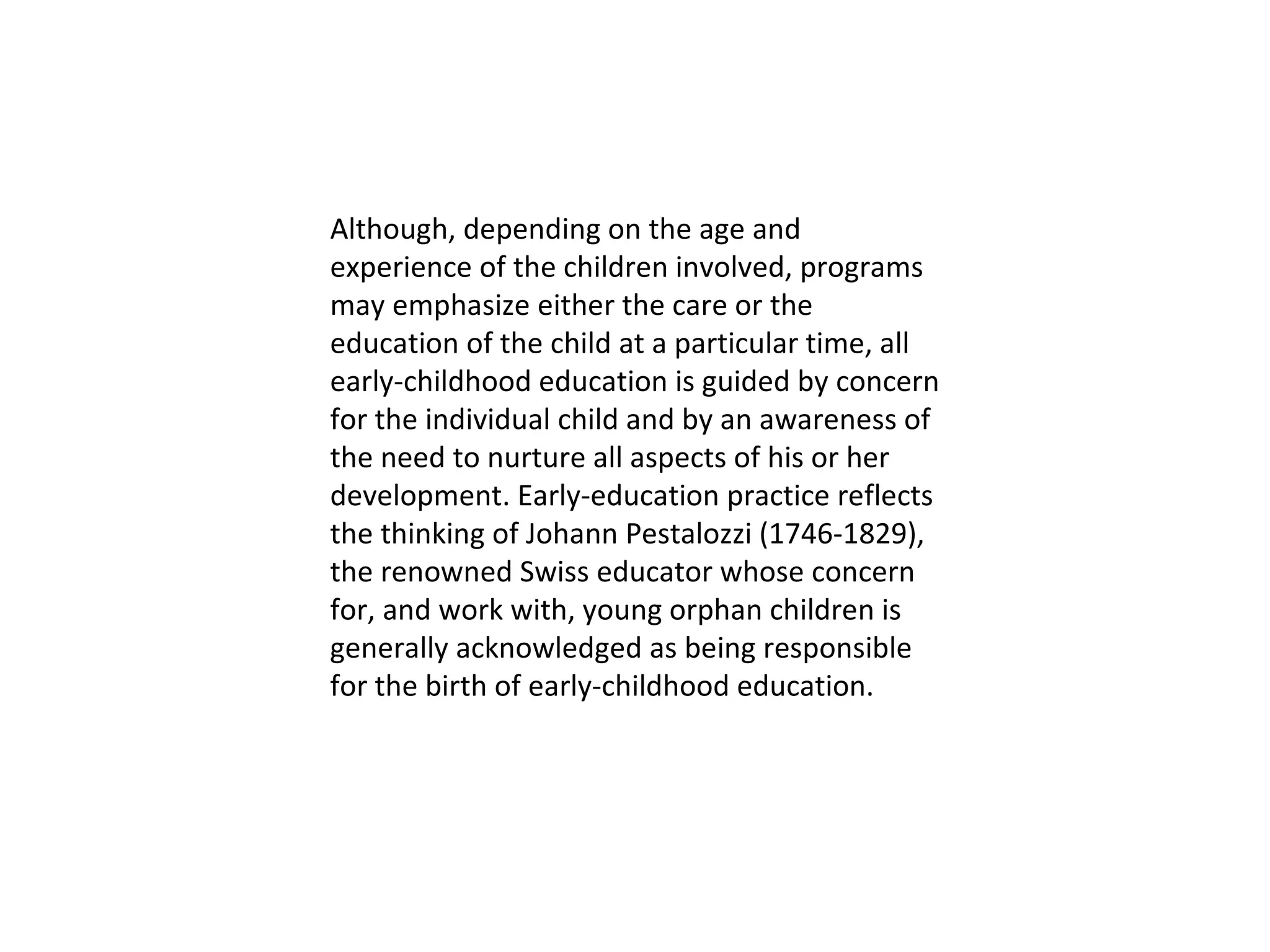 Although, depending on the age and experience of the children involved, programs may emphasize either the care or the education of the child at a particular time, all early-childhood education is guided by concern for the individual child and by an awareness of the need to nurture all aspects of his or her development. Early-education practice reflects the thinking of Johann Pestalozzi (1746-1829), the renowned Swiss educator whose concern for, and work with, young orphan children is generally acknowledged as being responsible for the birth of early-childhood education. 