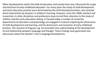 Other developments within the field of education and society have also influenced the scope and direction of early-childhood education. For many years the study of child development and early-education practice were dominated by the child developmentalists, who resisted direct intervention by teachers in children's learning. However, since the 1960s scholars and researchers in other disciplines and professions have turned their attention to the study of children and the early-education setting. In Canada today a number of university departments of education and psychology are engaged in research exploring the dimensions of child development and learning, and the dimensions and outcomes of early-childhood practice. The research of linguists, eg, has provided new understanding of the development of and relationship between language and thought. These findings have generated new discussions about the teacher's role in language development. 