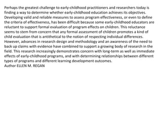 Perhaps the greatest challenge to early-childhood practitioners and researchers today is finding a way to determine whether early-childhood education achieves its objectives. Developing valid and reliable measures to assess program effectiveness, or even to define the criteria of effectiveness, has been difficult because some early-childhood educators are reluctant to support formal evaluation of program effects on children. This reluctance seems to stem from concern that any formal assessment of children promotes a kind of child evaluation that is antithetical to the notion of respecting individual differences. However, advances in research design and methodology and an awareness of the need to back up claims with evidence have combined to support a growing body of research in the field. This research increasingly demonstrates concern with long-term as well as immediate effects of early-childhood programs, and with determining relationships between different types of programs and different learning development outcomes. Author ELLEN M. REGAN 