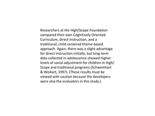 Researchers at the High/Scope Foundation compared their own Cognitively Oriented Curriculum, direct instruction, and a traditional, child-centered theme-based approach. Again, there was a slight advantage for direct instruction initially, but long-term data collected in adolescence showed higher levels of social adjustment for children in High/Scope and traditional programs (Schweinhart & Weikart, 1997). (These results must be viewed with caution because the developers were also the evaluators in this study.)  