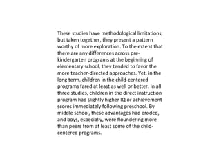 These studies have methodological limitations, but taken together, they present a pattern worthy of more exploration. To the extent that there are any differences across pre- kindergarten programs at the beginning of elementary school, they tended to favor the more teacher-directed approaches. Yet, in the long term, children in the child-centered programs fared at least as well or better. In all three studies, children in the direct instruction program had slightly higher IQ or achievement scores immediately following preschool. By middle school, these advantages had eroded, and boys, especially, were floundering more than peers from at least some of the child- centered programs.  