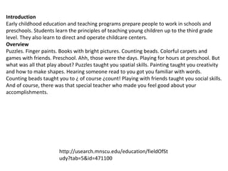Introduction Early childhood education and teaching programs prepare people to work in schools and preschools. Students learn the principles of teaching young children up to the third grade level. They also learn to direct and operate childcare centers. Overview Puzzles. Finger paints. Books with bright pictures. Counting beads. Colorful carpets and games with friends. Preschool. Ahh, those were the days. Playing for hours at preschool. But what was all that play about? Puzzles taught you spatial skills. Painting taught you creativity and how to make shapes. Hearing someone read to you got you familiar with words. Counting beads taught you to ¿ of course ¿count! Playing with friends taught you social skills. And of course, there was that special teacher who made you feel good about your accomplishments.  http://usearch.mnscu.edu/education/fieldOfStudy?tab=5&id=471100 