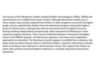 The success of the Montessori models studied by Miller and colleagues (1983a, 1983b) and also by Karnes et al. (1983) merits closer scrutiny. Although Montessori models vary, in these studies, boys actually outperformed children in other programs at seventh and eighth grades. Karnes reported that children from the Montessori program showed the highest levels of school success, although they did not necessarily show the highest IQ scores. Perhaps working independently and persisting--both components of Montessori--were important program elements. There may be similarities between instructional strategies found in the DARCEE program, the Montessori approach, and more recent Vygotskian approaches to instruction. The Montessori teacher appears to scaffold from a distance. She keeps extensive observational notes on individual children, using this information to decide when to introduce new materials in a demonstration lesson. She supports the child as he works with carefully structured didactic materials in a carefully sequenced instructional experience.  