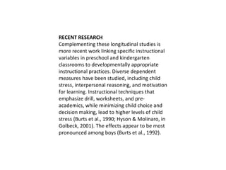 RECENT RESEARCH Complementing these longitudinal studies is more recent work linking specific instructional variables in preschool and kindergarten classrooms to developmentally appropriate instructional practices. Diverse dependent measures have been studied, including child stress, interpersonal reasoning, and motivation for learning. Instructional techniques that emphasize drill, worksheets, and pre-academics, while minimizing child choice and decision making, lead to higher levels of child stress (Burts et al., 1990; Hyson & Molinaro, in Golbeck, 2001). The effects appear to be most pronounced among boys (Burts et al., 1992).  