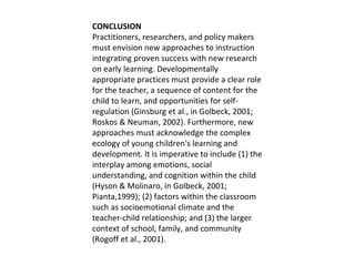 CONCLUSION Practitioners, researchers, and policy makers must envision new approaches to instruction integrating proven success with new research on early learning. Developmentally appropriate practices must provide a clear role for the teacher, a sequence of content for the child to learn, and opportunities for self-regulation (Ginsburg et al., in Golbeck, 2001; Roskos & Neuman, 2002). Furthermore, new approaches must acknowledge the complex ecology of young children's learning and development. It is imperative to include (1) the interplay among emotions, social understanding, and cognition within the child (Hyson & Molinaro, in Golbeck, 2001; Pianta,1999); (2) factors within the classroom such as socioemotional climate and the teacher-child relationship; and (3) the larger context of school, family, and community (Rogoff et al., 2001).  
