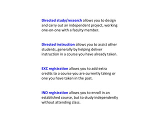 Directed study/research  allows you to design and carry out an independent project, working one-on-one with a faculty member. Directed instruction  allows you to assist other students, generally by helping deliver instruction in a course you have already taken. EXC registration  allows you to add extra credits to a course you are currently taking or one you have taken in the past. IND registration  allows you to enroll in an established course, but to study independently without attending class. 